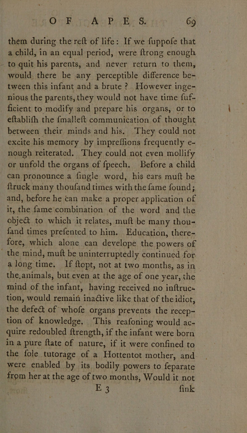 them during the reft of life: If we fuppofe that a child, in an equal period, were ftrong enough - to quit his parents, and never return to them, would there be any perceptible difference be- tween this infant and a brute ? However inge- nious the parents, they would not have time fuf- _ ficient to modify and prepare his organs, or to eftablifh the fmalleft communication of thought between their minds and his. ‘They could not excite his memory by impreflions frequently e- nough reiterated. They could not even mollify or unfold the organs of fpeech. Before a child can pronounce a fingle word, his ears muft be ftruck many thoufand times with the fame found; and, before he can make a proper application of it, the fame’ combination of the word and the obje&amp; to which it relates, muft be many thou- fand times prefented to him. Education, there- fore, which alone can develope the powers of the mind, muft be uninterruptedly continued for a tn If ftopt, not at two months, as in the. animals, but even at the age of one year, the mind of the infant, having received no inftruc« tion, would remain inaétive like that of the idiot, the defect of whofe organs prevents the recep- tion of knowledge. ‘This reafoning would ac- quire redoubled ftrength, if the infant were born in a pure ftate of nature, if it were confined to the fole tutorage of a Hottentot mother, and were enabled by its bodily powers to feparate from her at the age of two months, Would it not BO fink