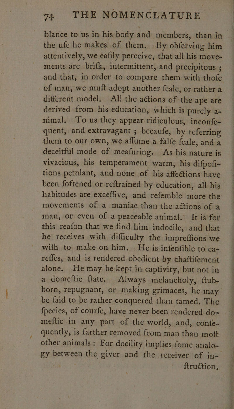 blance to us in his body and members, than in the ufe he makes of them. By obferving him attentively, we eafily perceive, that all his move- ments are brifk, intermittent, and precipitous ; and that, in order to compare them with thofe of man, we muft adopt another fcale, or rather a different model. Al! the ations of ‘the ape are derived from his education, which is purely a» nimal. To us they appear ridiculous, inconfe= quent, and extravagant ; becaufe, by referring them to our own, we aflume a falfe fcale, and a deceitful mode of meafuring. As his nature is vivacious, his temperament warm, his difpofi= tions petulant, and none of his affeétions have been foftened or reftrained by education, all his habitudes are exceflive, and refemble more the movements of a maniac than the actions of a man, or even of a peaceable animal, It is for this reafon that we find him indocile, and that he receives with difficulty the impreflions we wifh to make on him. He is infenfible to ca- refles, and is rendered obedient by chaftifement alone. He may be kept in captivity, but not in a domeftic flate. Always melancholy, ftub- born, repugnant, or making grimaces, he may be faid to be rather conquered than tamed. The fpecies, of courfe, have never been rendered do- meftic in any part of the world, and, confe- quently, is farther removed from man than moft other animals: For docility implies fome analo- gy between the giver and the receiver of in= ; ftrudion,