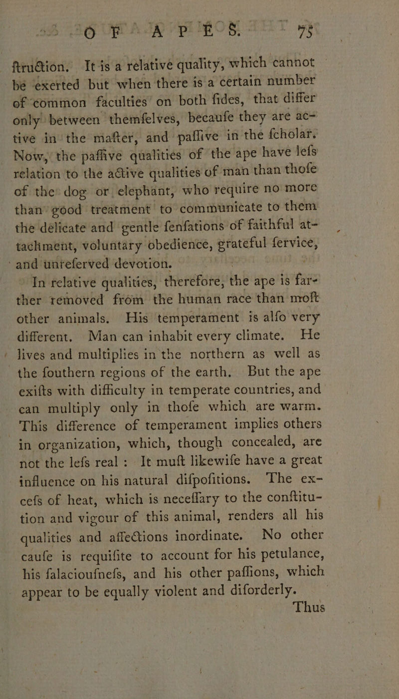 firudtion. It is a relative quality, which cannot bé exerted but when there is a certain number of common faculties’ on both fides, that differ only between themfelves, becaufe they are ac- tive in the mafter, and paflive in the fcholar. Now, the paffive qualities of the ape have lefs relation to the active qualities of man than thofe of the: dog or elephant, who require no more than good treatment to communicate to them the délicate and gentle fenfations of faithful at- tachment, voluntary obedience, grateful fervice, ‘and unreferved devotion. | In relative qualities, therefore, the ape is far- ther removed from the human race than moft other animals. His temperament is alfo very different. Man can inhabit every climate. He lives and multiplies in the northern as well as the fouthern regions of the earth, But the ape exifts with difficulty in temperate countries, and can multiply only in thofe which are warm. This difference of temperament implies others in organization, which, though concealed, are not the lefs real : It muft likewife have a great influence on his natural difpofitions. The ex- cefs of heat, which is neceflary to the conftitu- tion and vigour of this animal, renders all his qualities and affeCtions inordinate. No other caufe is requifite to account for his petulance, his falacioufnefs, and his other pañlions, which appear to be equally violent and diforderly. | Thus