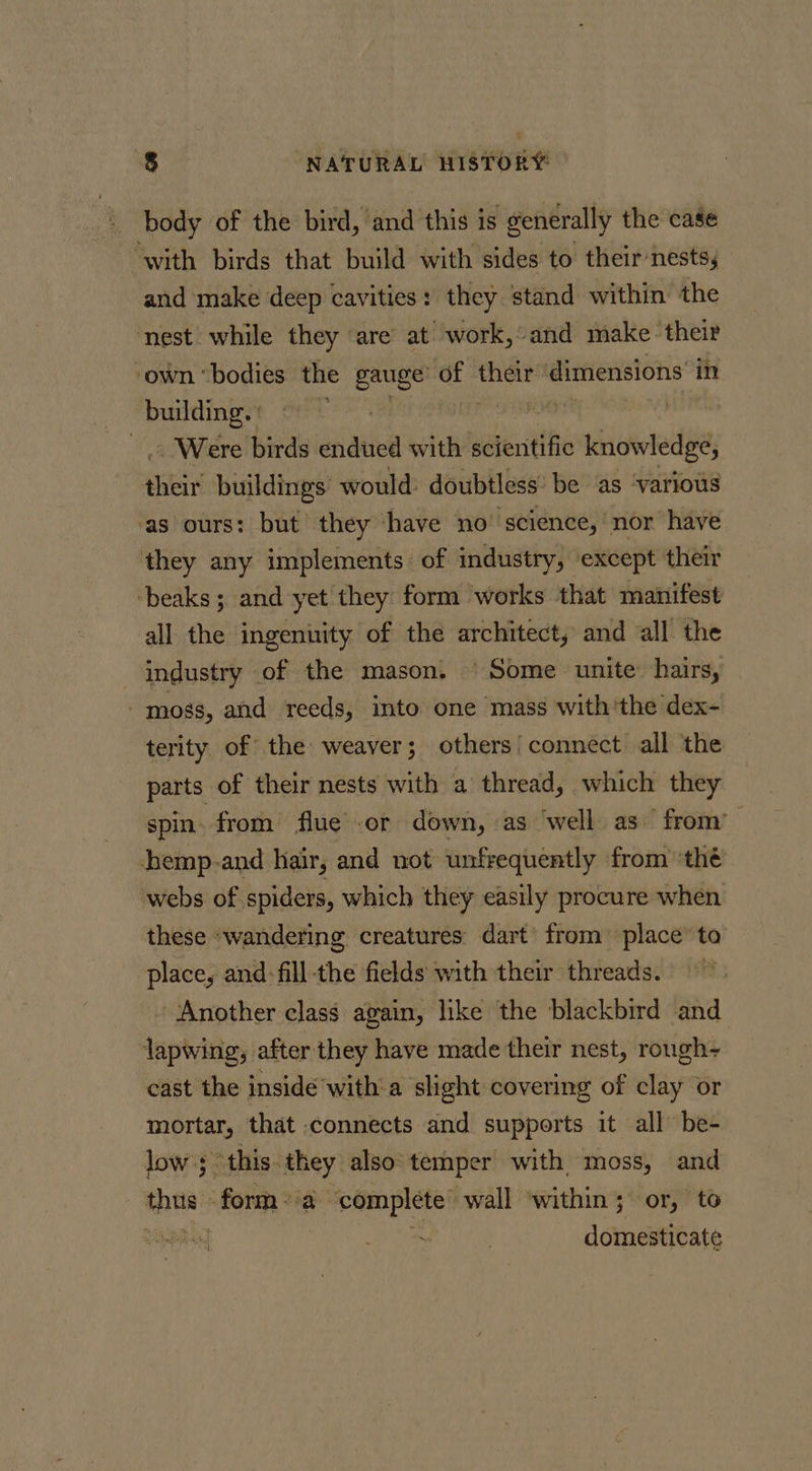 body of the bird, ‘and this is generally the case ‘with birds that build with sides to their nests, and make deep cavities: they stand within the nest while they are’ at work,°and make their ‘own ‘bodies the gauge’ of dimensions’ in building. ' Were birds endued with suatcitee knowledge, seis buildings’ would: doubtless’ be as ‘various ‘as ours: but they ‘have no “science, nor have they any implements of industry, except their ‘beaks ; and yet they form works that manifest all the ingenuity of the architect, and all the industry of the mason, © Some unite: hairs, - mogs, and reeds, into one mass withthe dex- terity of the weaver; others/ connect all the parts of their nests with a thread, which they spin. from flue or down, as ‘well as from’ hhemp-and hair, and not unfrequently from ‘thé webs of spiders, which they easily procure when these ‘wandering creatures dart’ from’ place’ to place, and-fill-the fields with their threads.” ‘Another class again, like the blackbird and lapwing, after they have made their nest, rough- cast the inside ‘with a slight covering of clay or mortar, that connects and supports it all be- low; this they: also temper with moss, and chi form? a “complete wall ‘within; or, to | | domesticate