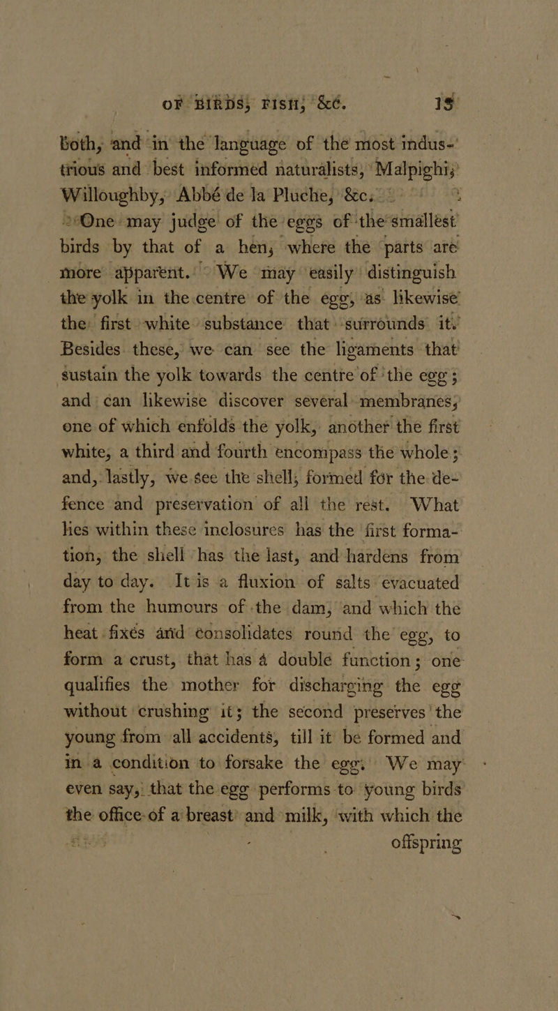 Both, bd in the language of the most indus-' trious and best informed naturalists; *Malpighi;) Pete ye Abbé de la Pluche, &amp;c. © a »One may judge of the: ‘eggs of: the’smallést’ Mitts by that of a hen, where the ‘parts are more apparent.” &gt;We may easily” distinguish the yolk in the centre of the ego, as. likewise’ the: first white substance that surrounds it. Besides these, we can see the ligaments that sustain the yolk towards the centre of ‘the egg ; and can likewise discover several membranes, one of which enfolds the yolk, another the first white, a third and fourth encompass the whole and, lastly, we see the shell; formed for the de- fence and preservation of all the rest. What lies within these inclosures has the first forma- tion; the shell has the last, and hardens from day to day. Itis a fluxion of salts evacuated from the humours of the dam, and which the heat fixés arid ¢onsolidates round the egg, to form a crust, that has 4 doublé function ; one qualifies the mother for discharging the egg without crushing it; the second preserves ' the young from all accidents, till it be formed and in a condition to forsake the egg; We may even say, that the egg performs to young birds the office: of a: breast: and milk, with which the ice offspring