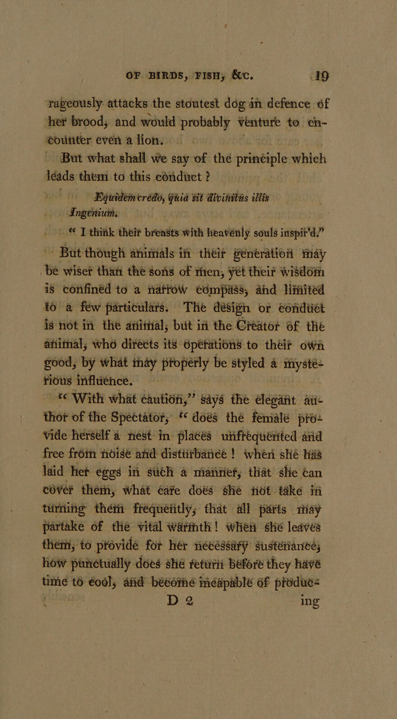 raveously attacks the stoutest dog an defence of her brood, and would probably venture to en- coutiter even a lion, But what shall we say of the ine whieh iéads them to this conduct ? Byjividem trédo, sie Sit Aivinitis illis Ingenium: ' © T think their brendes with smaviealy souls ap é But though animals if their senératioi may be wiser than the sons of then, yet their wi8dom is confined to a natrow ¢dmpass, ahd Hinited — to a few particulars. The désign or eondtiét is hot in the arial, but ini the Creator of the afiimal; who directs its Operations to théir oWii good, by what may oeeny be styled 4 riysté- ridus influence. ‘e With what caution,” says the dleoatit ate thot of the Spectator; ** does thé femalé pro- vide herself a nest: in placés unftéquérited and free from noise and distiitbaneé ! wher she has laid het eggs in sith a mannef, that she Gan cover thetn, what cafe does she Hot take in tuming théti fréquéiitly; that all parts may partake of the vital warmth! when she leaves them, to pro évide for hér necessary sustétianee, how punctually dees she retwriit Before they have time to éodl, and bésoné meapable af produes D 2 ing