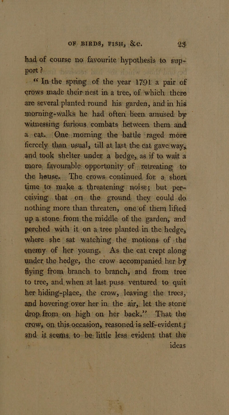 ~~ had, of course no: favourite” gee to &gt; GUplr. port ? “Inthe spring of the year 1791 a pair of crows made their nest in a tree, of which there are several planted round his: garden, and-in his morming-walks he had often: been amused: by witnessing furious, combats between. them: and a cat. Qne,morning the battle ‘raged moré fiercely, than usual, till at last the dat gave way, and took shelter under a hedge, as. if to wait a more, favourable’ opportunity: of retreating to the heuse. . The crows. continued for a: short time to: make. a; threatening: noise; but per- ceiving that .on. the ground, they could do nothing more than threaten, one’of them lifted -up-aistone from the middle: of the garden, and perched with it, on a tree planted in the hedge, where she sat watching the. motions of thé enemy: of her young. As. the cat crept along under the: hedge, the crow - accompanied: her by flying from branch to branch, and from: tree to tree, and, when at last. puss. ventured: to. quit her hiding-place, the crow, leaving the. trees, and hovering over her in. the air,, let the stone drop: from. on high’ on: her back.”? -That: the erow,, On, this:occasion,, reasoned-is self-evident 5 ab it seems, to--be- little less. evident that the ideas Res