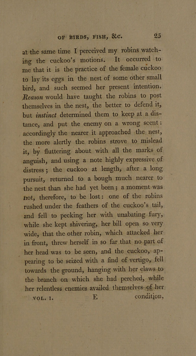 at the same time I perceived my robins watch- ing the cuckoo’s motions. It occurred : to me that it is the practice of the female cuckoo to lay its eggs in the nest of some other small bird, and such seemed her present intention. Reason would have taught the robins to post themselves in the nest, the better to defend it, but instinct determined them to keep at a dis- tance, and put the enemy on a wrong scent : accordingly the nearer it approached the. nest, the more alertly the robins strove to mislead it, by fluttering about with all the marks of anguish, and using a note highly expressive of distress ; the cuckoo at length, after a long pursuit, returned to a bough much nearer to the nest than she had yet been; a moment was not, therefore, to be lost: one of the robins rushed under the feathers of the cuckoo’s tail, and fell to pecking her with unabating fury, while she kept shivering, her bill open so very wide, that the other robin, which attacked. her in front, threw herself in so far that no_part of her head was to be seen, and the cuckoo,: ap- pearing to be seized with a find of vertigo, fell towards the ground, hanging with her claws.to the branch on which she had perched, while her relentless enemies availed. themselves-.of -her NOLe I. , He condition,