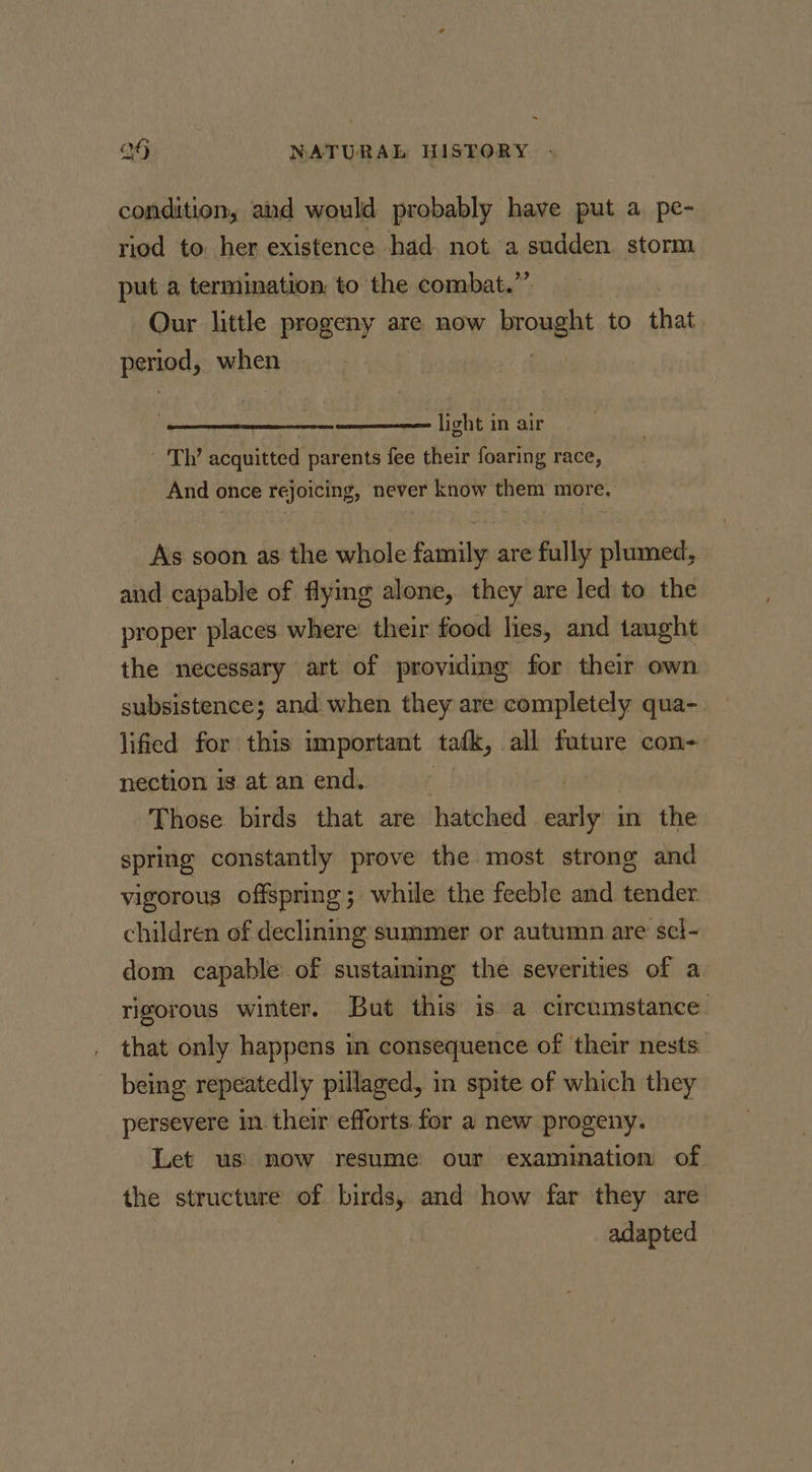 condition, and would probably have put a pe- riod to her existence had not a sudden. storm put a termination, to the combat.” Our little progeny are now Bronent to that period, when ———— light in air - 'Th’ acquitted parents fee their foaring race, And once rejoicing, never know them more. As soon as the whole family are fully plumed, and capable of flying alone, they are led to the proper places where: their food lies, and taught the necessary art of providing for their own subsistence; and when they are completely qua-. lified for this important tafk, all future con- nection is at an end. Those birds that are hatched pity in the spring constantly prove the most strong and vigorous offspring; while the feeble and tender. children of declining summer or autumn are sel- dom capable of sustaining the severities of a rigorous winter. But this is a circumstance. , that only happens in consequence of their nests - being repeatedly pillaged, in spite of which they persevere in their efforts for a new progeny. Let us’ now resume our examination of the structure of birds, and how far they are adapted —