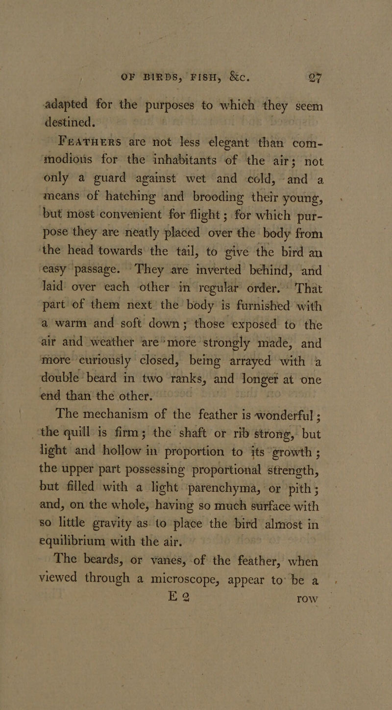 adapted for the purposes to which og ft seem destined. Fearners are not less elegant than com- modious for the inhabitants of the air; not only a guard against wet and cold, and a means of hatching and brooding their young, but most convenient for flight ; for which pur- pose they are neatly placed over the body from ‘the head towards the tail, to give the bird an ‘easy passage. They are imverted behind, and laid over each other in regular order. © That part of them next’ the body is furnished with a warm and soft down; those exposed to the air and weather are*more strongly made, and more curiously closed, being arrayed with a double ‘beard in two ranks, and Se at one end than the other. The mechanism of the feather is wonderful ; the quill is firm; the shaft or rib strong, Kee light and hollows in proportion to its growth ; the upper part possessing proportional strength, but filled with a light parenchyma, or pith; and, on the whole, having so much surface with so little gravity as: to place the bird almost in equilibrium with the air. The beards, or vanes, of the feather, when viewed through a microscope, appear to: be a EQ row