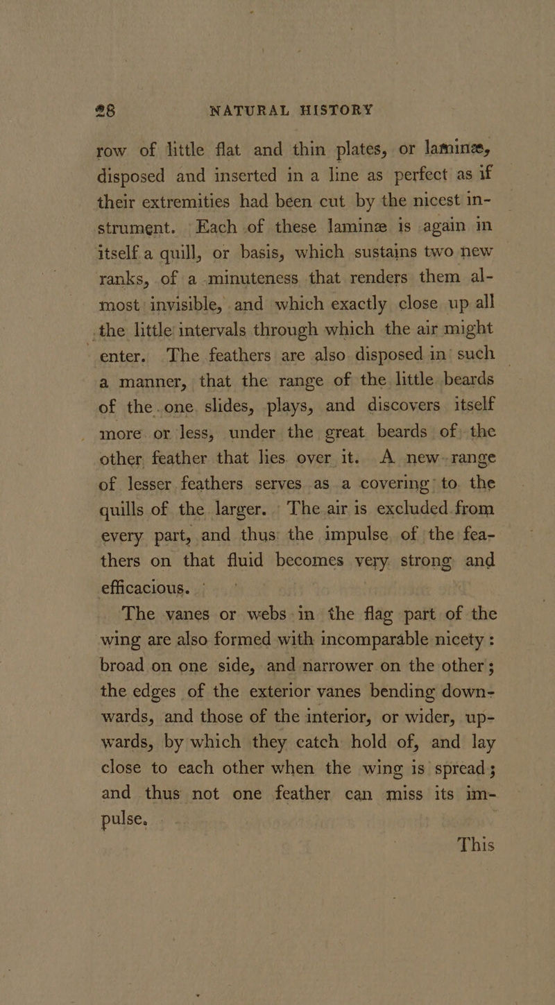 row of little flat and thin plates, or lamine, disposed and inserted in a line as perfect as if their extremities had been cut by the nicest in- strument. Each of these lamine is again in itself a quill, or basis, which sustains two new ranks, of a minuteness that renders them al- most invisible, and which exactly close up all .the little intervals through which the air might enter. The feathers are also disposed in’ such — a manner, that the range of the little beards of the.one. slides, plays, and discovers itself more or Jess, under the creat beards of) the other feather that les over it. A new~ range of lesser feathers serves as a covering to. the quills of the larger. The air is excluded from every part, and thus: the impulse of the fea- thers on that fluid becomes very strong and efficacious. | The vanes or webs in the flag part of the wing are also formed with incomparable nicety : broad on one side, and narrower on the other ; the edges of the exterior vanes bending down- wards, and those of the interior, or wider, up- wards, by which they catch hold of, and lay close to each other when the wing is spread; and thus not one feather can miss its im- pulse, This