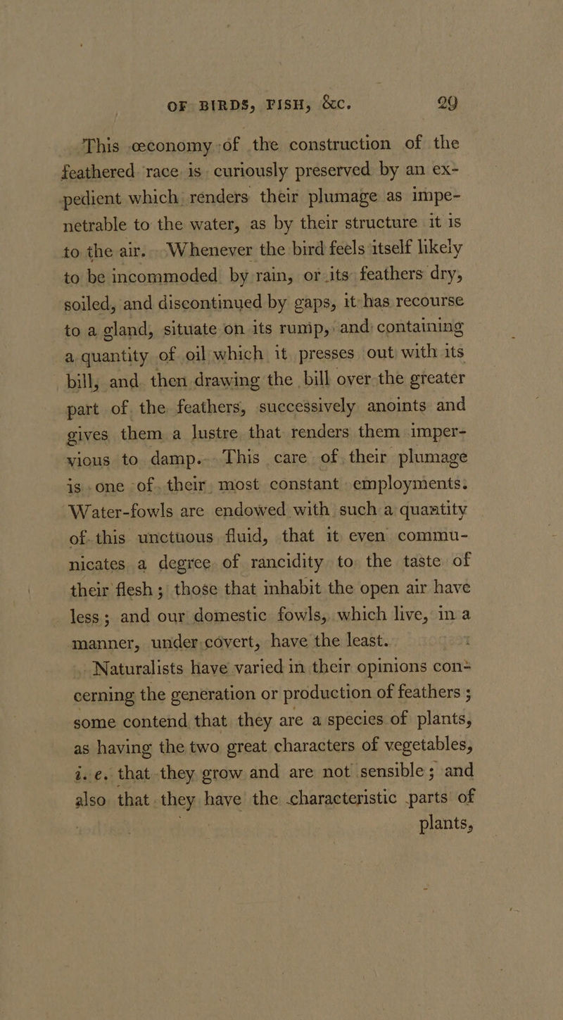 This ceconomy of the construction of the feathered. race. 1s | curiously preserved by an ex- pedient which renders their plumage as impe- netrable to the water, as by their structure it is to the air. Whenever the bird feels itself likely to be incommoded by rain, or its: feathers dry, soiled, and discontinued by gaps, it-has recourse to a gland, situate on its rump, and) containing a quantity of oil which it presses out with its bill, and. then drawing the bill over the greater part of. the feathers, successively anoints and gives them a lustre that renders them imper- vious to damp... This care of. their plumage is one -of. their, most constant employments. Water-fowls are endowed with such a quaatity of-this unctuous fluid, that it even commu- nicates a degree of rancidity to the taste of their flesh ; those that inhabit the open air have less; and our domestic fowls, which live, ina manner, under covert, have the least. Naturalists have varied in their opinions con- cerning the generation or production of feathers ; some contend that they are a species of plants} as having the two great characters of vegetables, i.e. that they grow and are not sensible ; and also. that they have the characteristic parts’ of | plants,