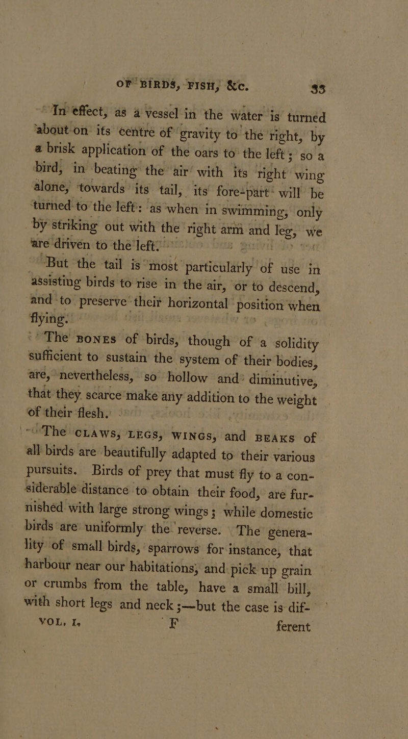 ‘In effect, a8 4 Vessel in the Water is turned about-on its centre of gravity to the right, by a brisk application of the oars to: the left; so a bird, in beating’ the air’ with its tight wing alone, towards its tail, its fore-part ‘ will be ‘turned: to’the left: ‘as when in swimming; only by striking out with the right arm and leg, we are'driven to the'left? 9 0 But the tail is “most particularly of use in assisting birds to rise in the air, or to descend, ‘and ‘to’ preserve’ theit horizontal ‘position when The Bones of birds, though of a solidity sufficient to sustain the system of their bodies, are, nevertheless, so hollow and: diminutive, that they. scarce make any addition to the weight of their ‘flesh.’ , bias ~The ciaws, ixcs, WINGS, and BEAKs of all birds are beautifully adapted to their various pursuits. Birds of prey that must fly to a con- siderable distance to obtain their food, are fur- nished with large strong wings; while domestic birds ‘are: uniformly: the. reverse. ‘The genera- lity of small birds, sparrows for instance, that harbour near our habitations; and pick up grain or crumbs from the table, have a small bill, with short legs and neck 3——but the case is dif- ¥OL, I, aaeaee ferent