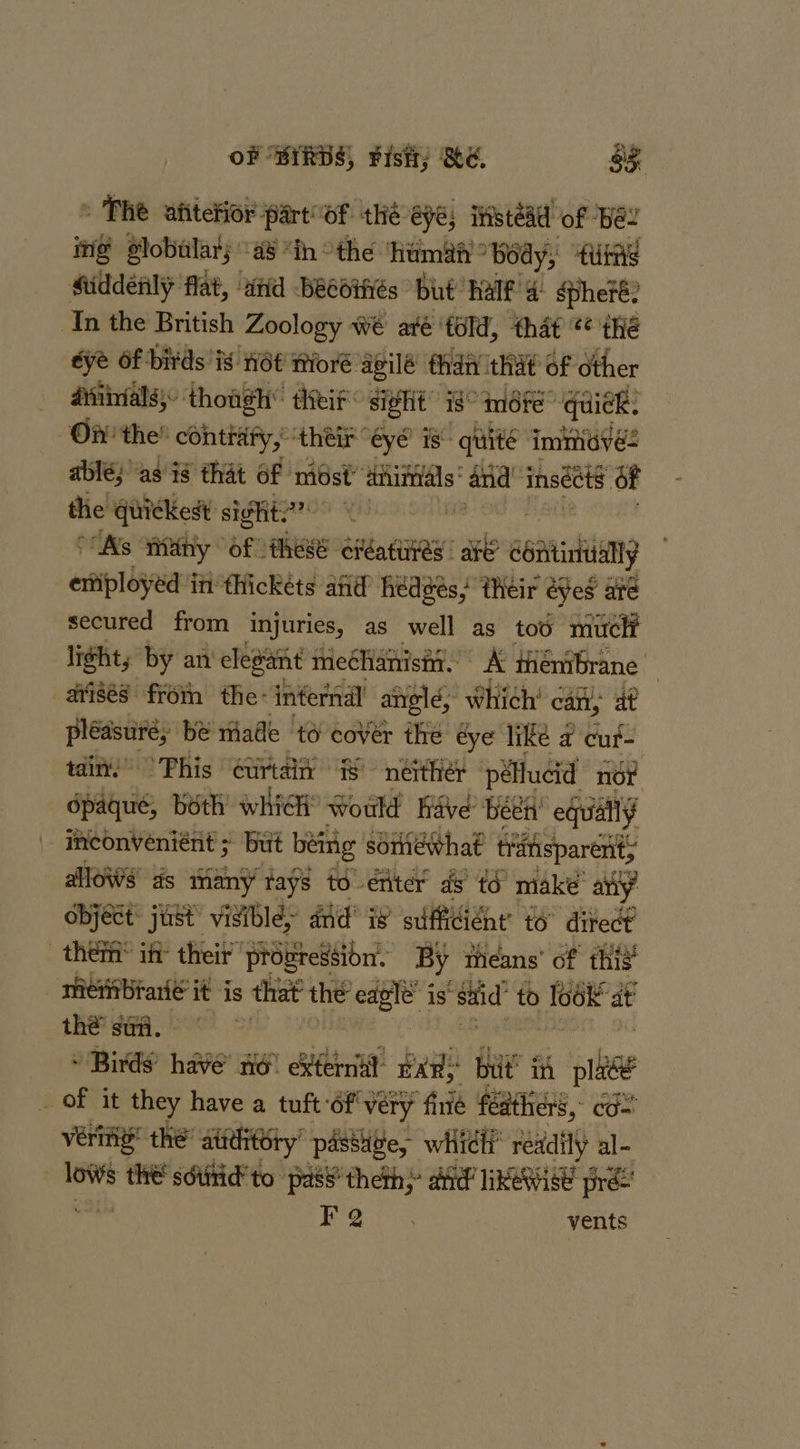 » The afitetior part oF ‘thé eye, itstead of Bes ing Slobilars a8 “in othe hamih body, ate Middénly flat, wid -Beebifiés but’ half 4: spheré? In the British Zoology wé aré ‘told, that *¢ thé dye Of birds iy nét ‘nioré agilé than tht of other _ atiibvals: though” theif: siglit’ i8° mére” quiek: Of the’ contrary, ‘their “eye is: quite iminieves ablé; as ig that of midst’ Kies and’ inséts of the quickest sight?) \ ° Ns tiny Of: these éitaHRy: are eoaninhiaany eniployéd in tHickéts and hedges, their eyes aré secured from injuries, as well as too muclt “lights by an elegant iieéhathisit. ° A ténibrane arisés froin the- infernal angle, Which’ can, at pleasure; be made to cover the éye like ¢ cuf- tain.” ° Phis curtain is neither péllucid nor opaque, both which’ Would Rave been’ eduiaily inconveniént ; but being soriewhat tiiftisparénity allows ds many tays to-eniter ds té make’ any object: just’ visible» did’ i® sufficiéne’ to” ditect | theif iff their” prowressibnt, By means’ of this _ metibraté it is s that the eagle’ is’ said’ to Te6k at thé sua. . * Birds’ have’ a6 itt BAR; bit’ in pe _ Of it they have a tuft of very “finié feathers, co veri! the’ attditory’ passtige, wii whith readily al- lows the' sdutid'to pass’ theth; aid RWISE pre Bro vents