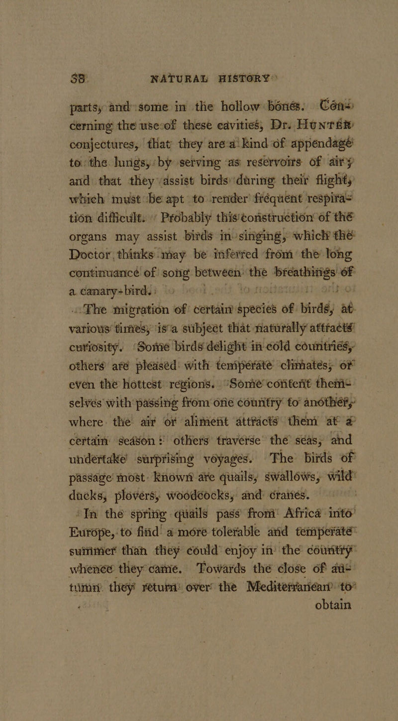 parts, and'some in the hollow bones. Cén+ cerning the use:of these cavities, Dr. Hun rae conjectures, that they area! kind of appendage’ to the lungs, by serving as reservoirs of airy and that they vassist birds during their flighty which must ‘be apt to render’ fréquent respira&gt; tion difficult. « Probably thistonstruction’ of thé organs may assist birds in. singing, whicl? thé Doctor, thinks may be inferred from’ the Tong continuarice of song ai the seni aes of a. canary&gt;bird. : .. Phe migration of certain species of bird, at- various’ times; ‘is’a stibject that naturally attracts’ curiosity. ‘Some birds delight in cold countries, others afé pleased with temperate climates; ot even the hottest regions. “Somie'cofiterit theri+ selies with passing from one couritry fo anothéry where. the air or alimefit attracts them at # certain’ sed¥on! others traverse’ the’ seas, and undertake’ surprising voyages. The birds of passage’ most known ate quails, swallows, wild’ ducks, ploversy, woodcocks, and: Graiiés. : ‘In the asa) quails pass’ from Africa into’ Europe, to fitid!' a more tolerable and temperate” summer than they could enjoy in’ the country whence they came. Towards the close of au¢ tum they return: over the Meditefvariéan’’ to” obtain