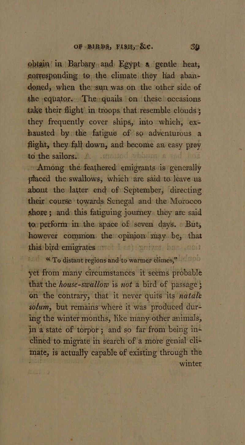 ebtain! in| Barbary, and) Egypt a. gentle heat; sorresponding to, the climate they had aban- doned,- when the’:sun was on the other side of the equator... The: quails on these occasions take their flight in troops that:resemble clouds 5 they frequently cover ships, into’ which, ex- hausted by: the fatigue of so adventurous a flight, they. fall: scsi and: become an easy prey to the sailors.. : Among the i aaheias emigrants ‘is riknovellt placed the swallows, which are said to leave ‘us about the latter end of September, directing their’ course * towards: Senegal and the Morocco shore ; and: this fatiguing journey. they are said to: perform: in the space of seven days. » But, however common: the La ai sdf that this: bird: emigrates | “ To distant i dpe and to warmer climes,” yet from many circumstances it seems probable that the house-swallow is not a bird of passage ; on’ the contrary, that it never quits ‘its natale solum, but remains’ where it was produced dur- ing the winter months, like many: other animals, in a state of torpor 5 ; and so far from being in- clined to:migrate in search of a more genial cli- a is ‘actually capable of existing through the winter