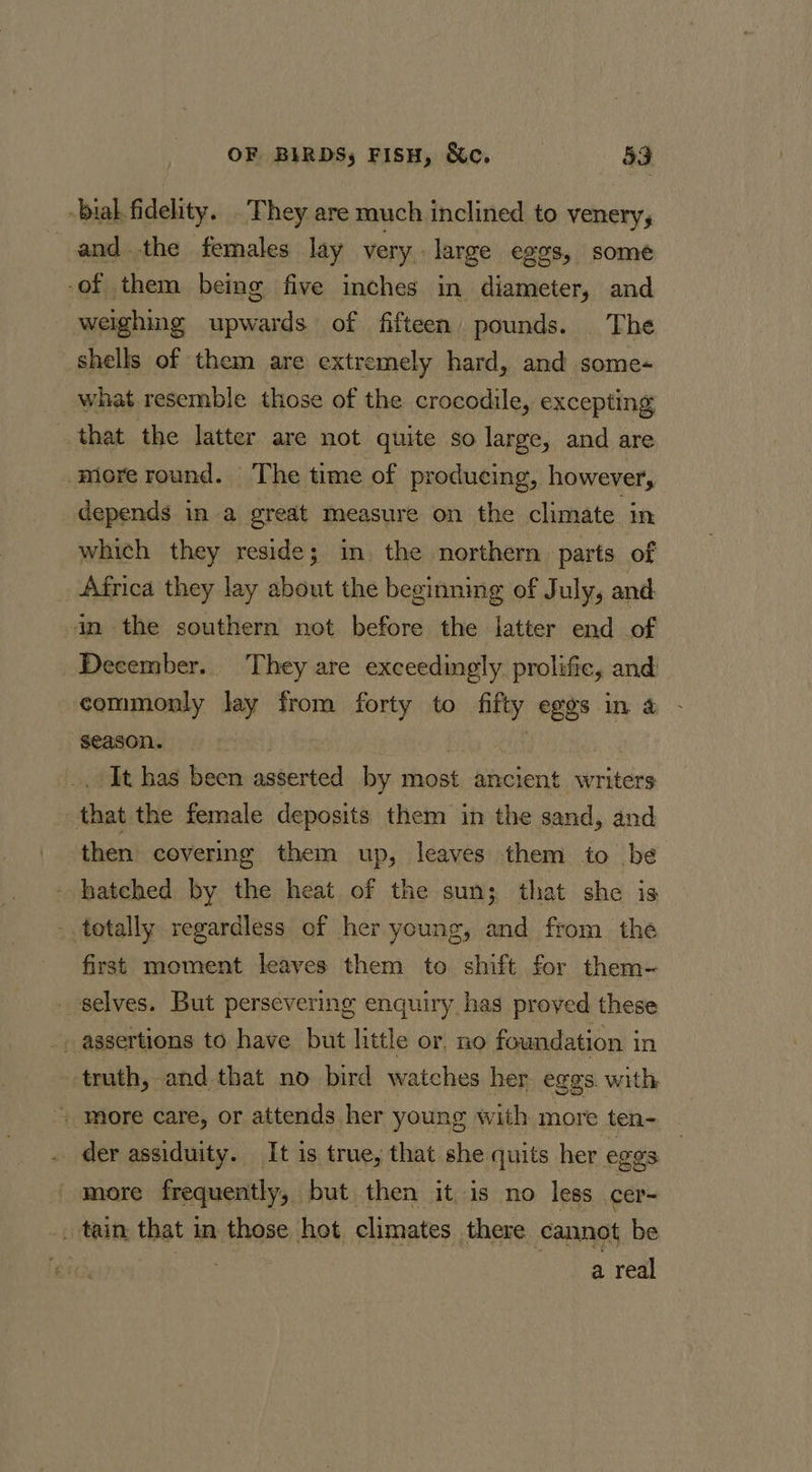 bial fidelity. . They are much inclined to venery, andthe females lay very large egos, some -of them being five inches in diameter, and weighing upwards of fifteen pounds. The shells of them are extremely hard, and some- what resemble those of the crocodile, excepting that the latter are not quite so large, and are more round. The time of producing, however, depends in a great measure on the climate in which they reside; in, the northern parts of _ Africa they lay about the beginning of July, and in the southern not before the latter end of December. They are exceedingly prolific, and commonly lay from forty to fifty eggs in &amp; season. | It has been asserted by most ancient writers that the female deposits them in the sand, and then covering them up, leaves them to be hatched by the heat of the sun; that she is . totally regardless of her young, and from the first moment leaves them to shift for them-~ selves. But persevering enquiry has proved these truth, and that no bird watches her eggs with “| more care, or attends her young with more ten- der assiduity. It is true, that she quits her eggs more frequently, but then it is no less cer- . tain that in those hot climates there cannot be : hss a real