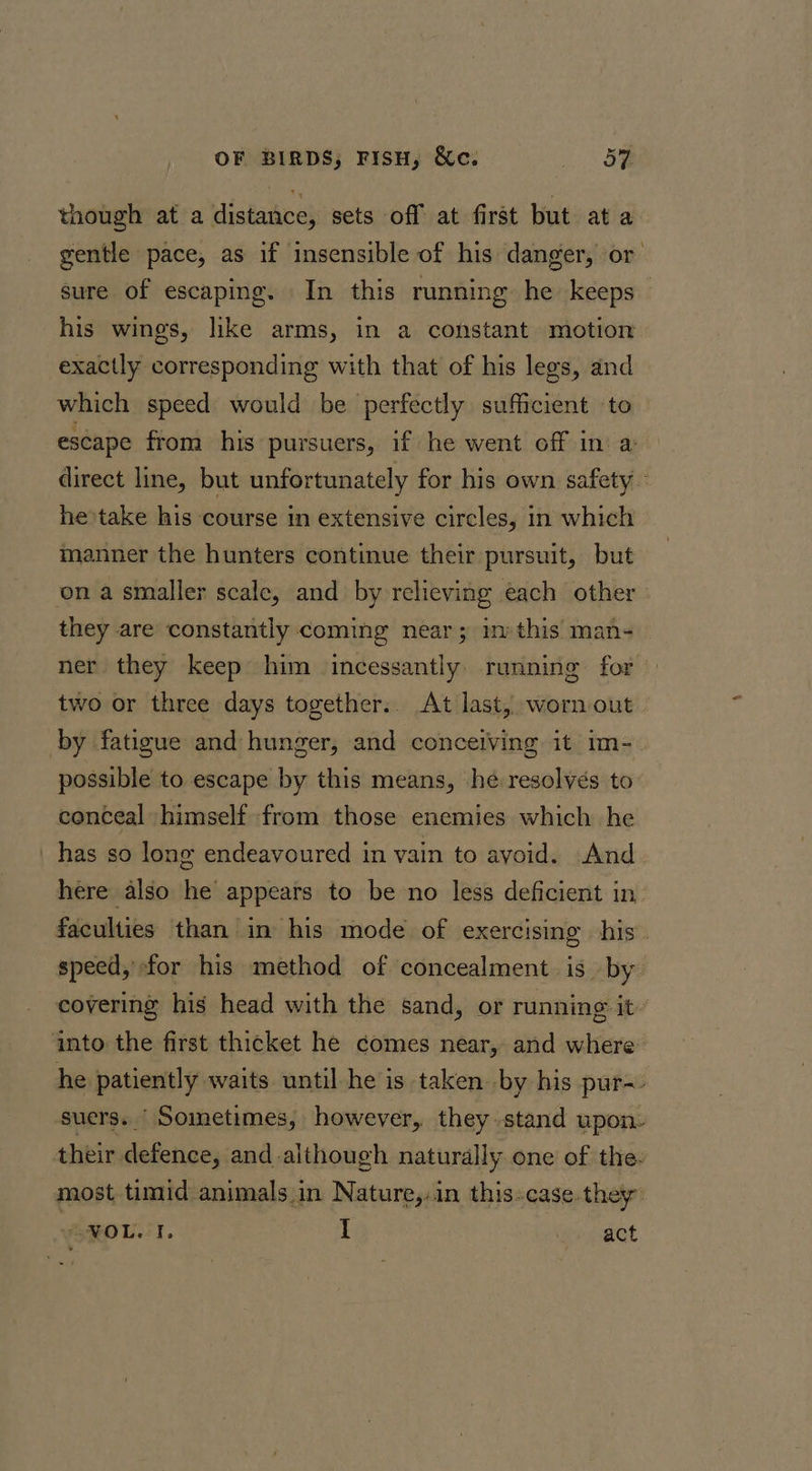 though at a distance, sets off at first but at a gentle pace, as if insensible of his danger, or sure of escaping. In this running he keeps his wines, like arms, in a constant motion exactly corresponding with that of his legs, and which speed would be perfectly sufficient to escape from his pursuers, if he went off in a direct line, but unfortunately for his own safety - he take his course in extensive circles, in which manner the hunters continue their pursuit, but on a smaller scale, and by relieving each other they are constantly coming near; in this man- ner they keep him incessantly: running for two or three days together.. At last, worn-out by fatigue and hunger, and conceiving it im-. possible to escape by this means, he resolves to conceal himself from those enemies which he _ has so long endeavoured in vain to ayoid. And here also he appears to be no less deficient in faculties than in his mode of exercising his. speed, for his method of concealment is by covering his head with the sand, or running it. into the first thicket he comes near, and where he patiently waits until he is taken by his pur-- suers. Sometimes, however, they stand upon. their eelbtines and although naturally one of the- most timid animals.in Nature,in this:case.they: NOL. I. I act