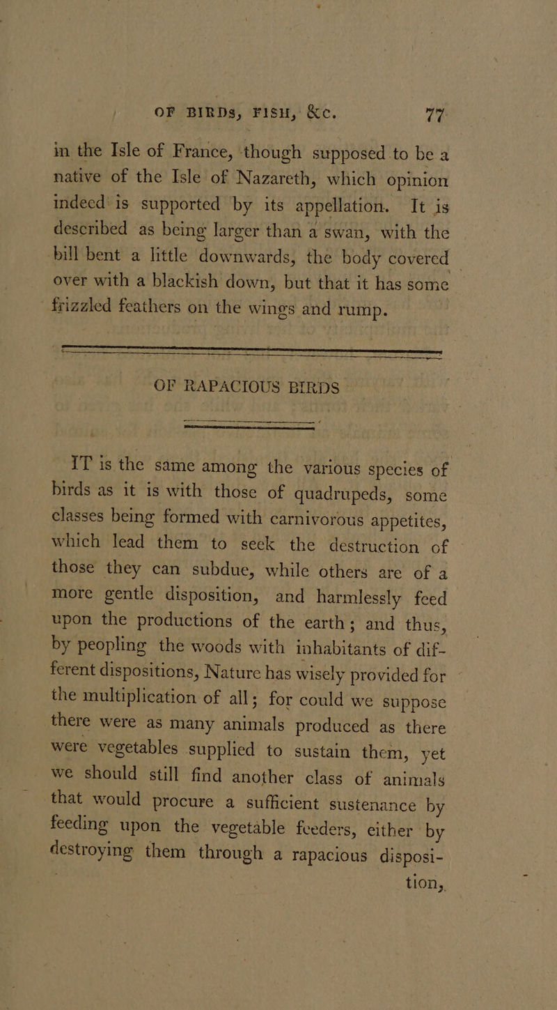 OF BIRDs, Fisu, Ke. Te in the Isle of France, ‘though supposed to be a native of the Isle of Nazareth, which opinion indeed is supported by its appellation. It is described as being larger than a swan, with the bill bent a little downwards, the body covered | over with a blackish down, but that it has some frizaled feathers on the wings and rump. . ee OF RAPACIOUS BIRDS - RCD UD RA NR IT is the same among the various species of birds as it is with those of quadrupeds, some classes being formed with carnivorous appetites, which lead them to seck the destruction of those they can subdue, while others are of a more gentle disposition, and harmlessly feed upon the productions of the earth; and thus, by peopling the woods with inhabitants of dif- ferent dispositions, Nature has wisely provided for the multiplication of all; for could we suppose there were as many animals produced as there were vegetables supplied to sustain them, yet we should still find another class of animals that would procure a sufficient sustenance by feeding upon the vegetable fveders, either ' by destroying them through a rapacious disposi- tion,.