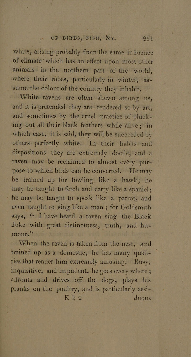 white, arising probably from the same influence of climate which has an effect upon most other animals in the northern part of the world, where their robes, particularly in winter, as- sume the colour of the country they inhabit, White ravens are often shewn among us, and it is pretended they are rendered so by art, and sometimes by the cruel practice of pluck- ing out all their black feathers while alive; in which case, it is said, they will be suceceded by others: perfectly white. In their habits “and dispositions they are extremely docile;°and a raven may be reclaimed to almost evéry pur- pose to which birds can be converted. He may be trained up for fowling like a hawk; he may be taught to fetch and carry like a spaniel ; _ he may be taught to speak like a parrot, and even taught to sing like a man ; for Goldsmith says, ‘* I have heard a raven sing the Black Joke with great distinctness, truth, and hu- mour.’’ When the raven is taken from the nest, and trained up as a domestic, he has many quali- ties that render him extremely amusing, Busy, inquisitive, and impudent, he goes every where ; affronts and drives off the dogs, plays his pranks on the poultry, and is particularly assi- Kk 2 my duous