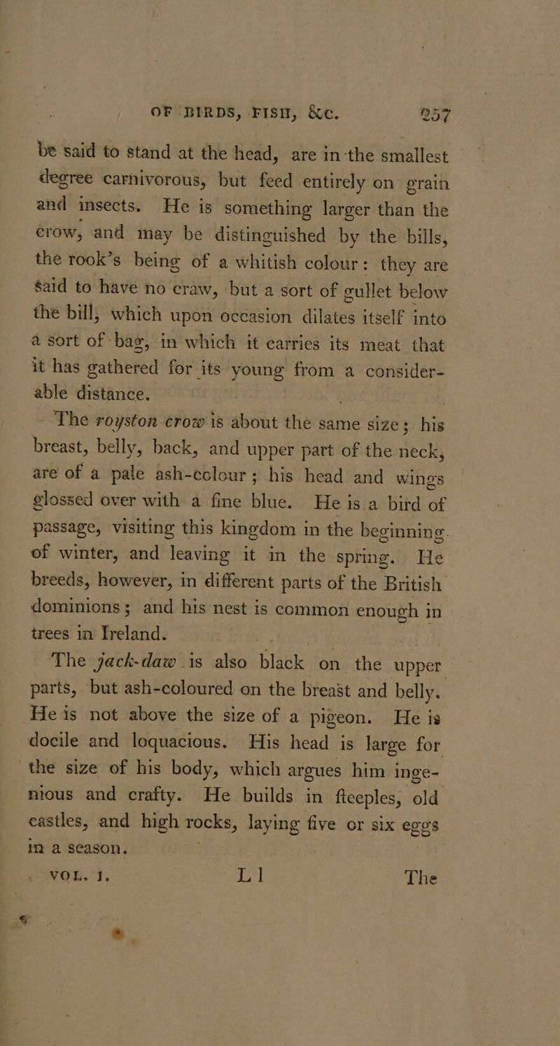 be said to stand at the head, are in-the smallest degree carnivorous, but feed entirely on erain and insects. He is something larger than the crow, and may be distinguished by the bills, the rook’s being of a whitish colour: they are said to have no craw, but a sort of gullet below the bill, which upon occasion dilates itself into a sort of bag, in which it carries its meat that it has gathered for its young from a consider- able distance. ) The royston crow is about the same size; his breast, belly, back, and upper part of the neck, are of a pale ash-colour; his head and wings glossed over with a fine blue. He is a bird of passage, visiting this kingdom in the beginning. of winter, and leaving it in the spring. He breeds, however, in different parts of the British dominions; and his nest is common ter In trees in Ireland. The yack-daw 1s also Bak on the upper parts, but ash-coloured on the breast and belly. He is not above the size of a pigeon. He is docile and loquacious. His head is large for the size of his body, which argues him i inge- nious and crafty. He builds in fteeples, old eastles, and high signage laying five or six eges im a season. VOL. I. 5 The