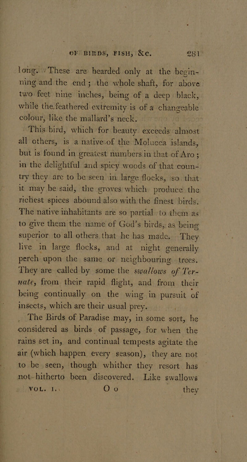 long. “These are bearded only at the begin- ning and the end; the whole shaft, for above two feet nine inches, being of a deep black, while the. feathered extremity is of a changeable colour, like the mallard’s neck. PY RL This bird, which for beauty exceeds almost all others, is a native.of the Molucea islands, but is found in greatest numbers in that of Aro ; in the delightful and spicy woods of that coun- try they are to be seen in large flocks, so. that it may be said, the groves which produce the richest spices abound also with the finest birds. The native inhabitants are so partial to them as to give them the name of God’s birds, as being superior to all others that he has made. They live in large flocks, and at night generally perch upon the same or neighbouring. trees. They are called by some the swallows of Ter- nate, from their rapid flight, and from their being continually on the wing in pursuit of insects, which are their usual prey. The Birds of Paradise may, in some sort, he considered as birds of passage, for when the rains set in, and continual tempests agitate the air (which happen every season), they are not to be seen, though whither they resort has not-hitherto been discovered. Like swallows VOL. I.\ Oo they