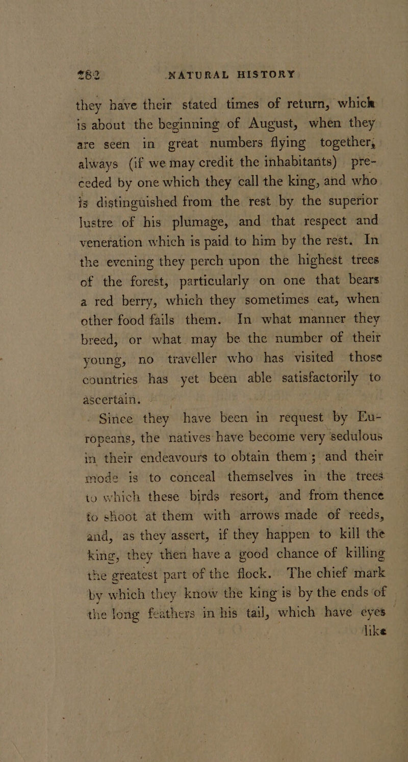 they have their stated times of return, which is about the beginning of August, when they are seen in great numbers flying together, always (if we may credit the inhabitants) pre- ceded by one which they call the king, and who is distinguished from the rest by the superior lustre of his plumage, and that respect and veneration which is paid to him by the rest. In the evening they perch upon the highest trees of the forest, particularly on one that bears a red berry, which they sometimes eat, when other food fails them. In what manner they breed, or what may be the number of their young, no traveller who has visited those countries has yet been able satisfactorily to ascertain. Since they have been in request by Eu- ropeans, the natives have become very sedulous in their endeavours to obtain them’; and their mode is to conceal themselves in the trees to which these birds resort, and from thence to shoot at them with arrows made of reeds, and, as they assert, if they happen to kill the king, they then have a good chance of killing the greatest part of the flock. The chief mark by which they know the king is by the ends of | the long feathers in his tail, which have eyes like