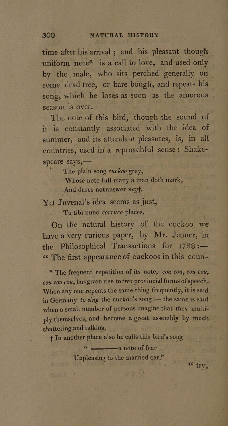 time after his arrival ; and his pleasant though. | uniform note* is a call to love, and used only by the male, who sits perched generally on some dead tree, or bare bough, and repeats his — song, which he loses as soon as the amorous season 1s over. : The note of this bird, though the eet of it is constantly associated with the idea of summer, and its attendant pleasures, is, in all countries, used in a reproachful sense: Shake- speare says,— . The plain song cuckoo grey, Whose note full many a man doth mark, And dares not answer nayf. Yet Juvenal’s idea seems as just, Tu tibi nunc corruca places. On the natural history of the cuckoo we have a very curious paper, by Mr. Jenner, in the Philosophical Transactions for 1788 :— &lt;¢ The first appearance of cuckoos in this coun- * The frequent repetition of its note, cou cow, cou cor, cou cou cou, has given rise to two provincial forms of speech. When any one repeats the same thing frequently, it is said. in Germany to sing the cuckoo’s song :— the same is said when a small number of persons imagine that they multi- — ply themselves, and become a great assembly by ‘much | chattering and talking. | t In another place also he calls this bird’s song &amp; a note of fear Unpleasing to the married ear.” .