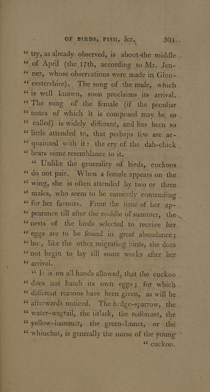 “of April (the 17th, according to Mr. Jen- ** ner, whose observations were made in Glou- “¢ cestershire). The song of the male, which “Fis well known, soon proclaims its arrival. «The song of the female Qf the peculiar “notes of which it is composed may be so ** called) is widely different, and has been so “* little attended to, that perhaps few are ac- ‘quainted with it: the cry of the dab-chick ‘&lt; bears some resemblance to it. “ Unlike the generality of birds, cuckoos ** wing, she is often attended by two or three “¢ males, who seem to be earnestly contending “‘ for her favours. From the time of her: ap- “nests of the birds selected to receive her “egos are to be found in great abundance; *‘bui, like the other migrating birds, she does “not begin to lay tll some weeks after her tf arrival. 3 “* It is on ail hands allowed, that the cuckoe “¢ does not hatch its own eggs 5 for which “¢ different reasons have been given, as will be “© afterwards noticed. The hedge-sparrow, the &lt;* water-wagtail, os titlark, the redbrcast, the “* yellow-hammier, the green-linnet,~ or thé * whinchat, is generally the nurse of the young ** cuckoo,