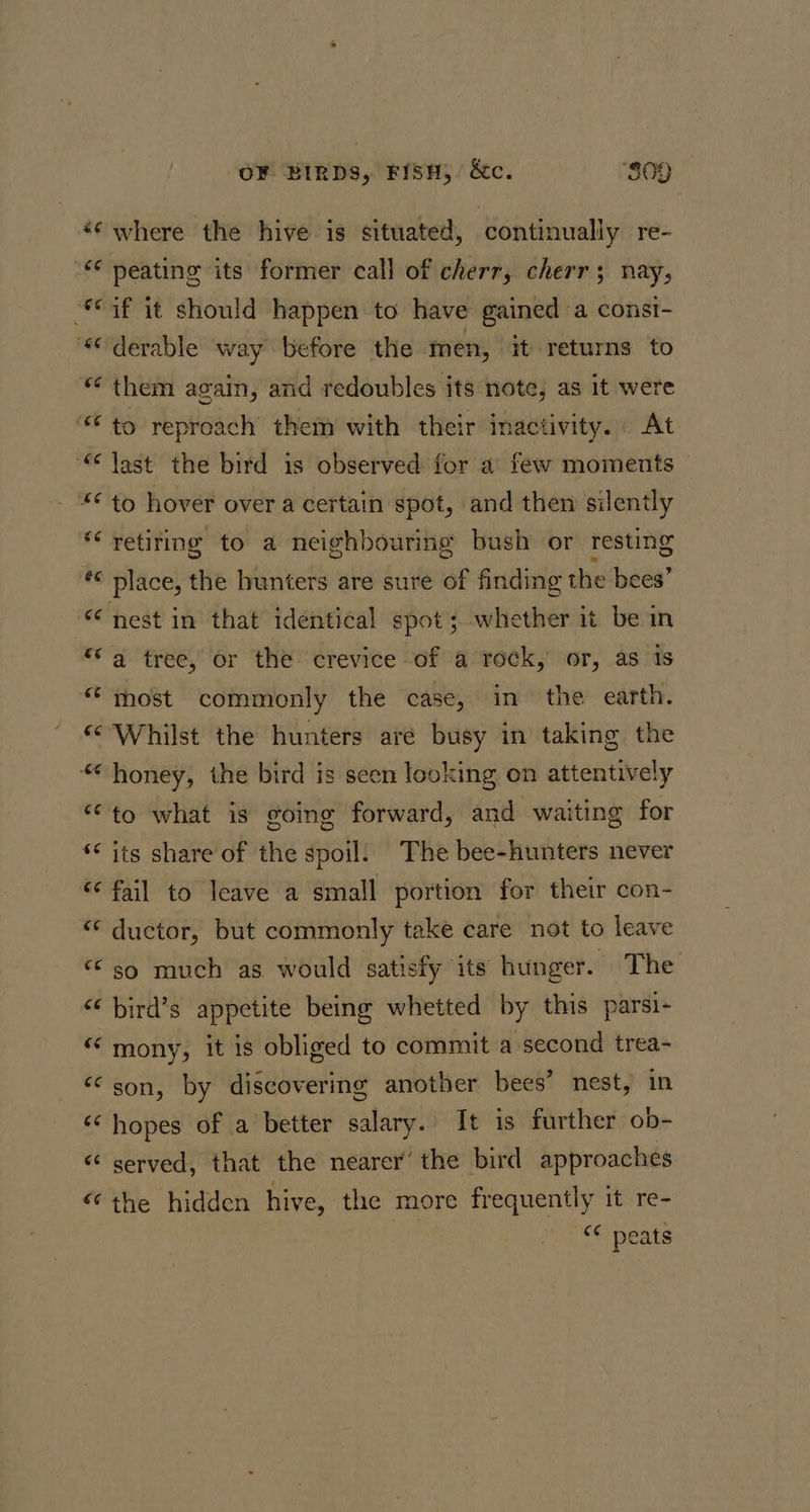 ae “66 ve vee a4 66 66 66 ee r4 EG (&lt;9 13 6 ro 4 ce 66 (14 cc cc 66 66 (q4 6é «c €¢ OF BIRDS, FISH, &amp;c. “809 where the hive is situated, continually re- peating its former call of cherr, cherr; nay, if it should happen to have gained a consi- derable way before the men, it returns to them again, and redoubles its note, as it were to reproach them with their inactivity. At last the bird is observed for a few moments to hover over a certain spot, and then silently retiring to a neighbouring bush or resting nest in that identical spot; whether it be in a tree, or the crevice of a rock, or, as is most commonly the case, in the earth. Whilst the hunters are busy in taking the honey, the bird is seen looking on attentively to what is going forward, and waiting for its share of the spoil: The bee-hunters never fail to leave a small portion for their con- ductor, but commonly take care not to leave so much as would satisfy its hunger. The bird’s appetite being whetted by this parsi- mony, it is obliged to commit a second trea- son, by discovering another bees’ nest, in hopes of a better salary. It is further ob- served, that the nearer’ the bird approaches the hidden hive, the more frequently it re- | “ peats