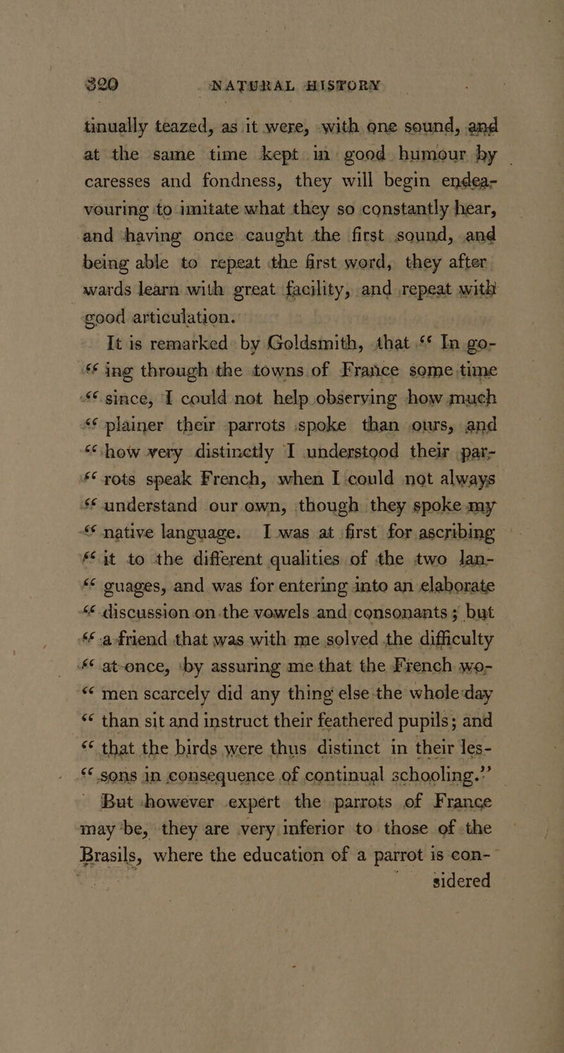 tinually teazed, as it were, with one sound, and at the same time kept im good humour by ~ caresses and fondness, they will begin endea- vouring ‘to imitate what they so constantly hear, and ‘having once caught the first sound, and being able to repeat the first word, they after wards learn with great facility, and repeat with | good articulation. It is remarked by Goldsmith, that ‘* In go- ‘ ing through the towns of F rance some time since, I could not help observing how much &lt;¢ plainer their parrots spoke than ours, and “how very distinctly I understood their par- “xots speak French, when I could not always §* understand our.own, though they spoke my native language. I was at first for ascribing §S3t to the different qualities of the two lan- guages, and was for entering into an elaborate &lt;¢ discussion onthe vowels and consonants ; but ‘* adriend that was with me solved the difficulty © at-ence, ‘by assuring me that the French wo- “men scarcely did any thing else the whole:day ** than sit and instruct their feathered pupils; and “¢ that the birds were thus distinct in their les- ** sons in consequence of continual schooling.” — But -however expert the parrots of France may ‘be, they are very inferior to those of the Brasils, where the education of a parrot is con- | “sidered —