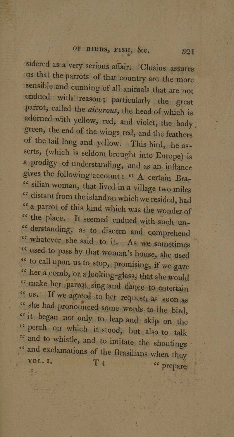 A ' sidered as a very serious affair: Clusius. assures us that the parrots’ of that country are the more sensible and cunning of all animals that are not endued with’ reason; particularly the great parrot, called the atcurous, the head of which is adorned with yellow, red, and violet, the body ; green, the end of the wings red, and the feathers of the tail long and yellow. | This bird, he as» serts, (which is seldom brought into Europe) «is a prodigy. of understanding, and as an inftance gives the following account :.« A certain Bra- ** silian woman, that lived in a village two. miles “¢ distant from the islandon which we resided, had “¢ a parrot of this kind which was the wonder of “the place.. It seemed. endued. with such. ‘un- ** whatever. she said. .to its&gt; As: We sométimes ** used. to pass by that woman’s house,, she used ** to call upon. us to stop, ; promising, if we gave “ her,a comb, ora looking-glass; that she would *“make, her parrot, sing and danee.to. entertain “us.” If we agreedto het requests.as' soon.as “* she had: pronounced. some words. to. the bird, | “it. began not only ‘to, leap and skip on. the “© perch on which _ it stood, but also to. talk “© and exclamations of the Brasilians when the , VOL. I, Lit y2 ~~ prepare