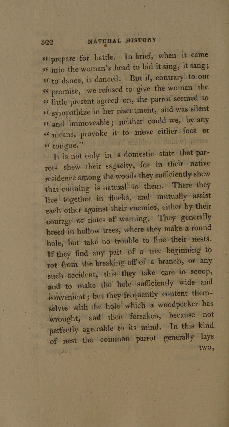 6 prepare for battle. In brief, when it came é¢ into the woman’s head to bid it sing, it sang; “to datice, it danced. | But if, contrary to our é¢ promise, we refused tougive the woman the é&lt; little present agreed on, the parrot seemed to s¢ sympathize in her resentment, and was‘silent - ‘© and imimoveable; neither could we, by any &lt;¢ means, provoke it’ to” move either foot or « tongue.” ford Tobie “heii It is not only in a domestic ‘state that par- rots shew their sagacity, for in their “native residence among the woods they sufficiently shew that cunning is natwial to them. There they live together in, flocks, and mutually assist each other against their enemies, either by: their ‘courage or notes of warning.’ They: generally préed itv hollow trees, where they make a round hole, ‘but ‘také no trouble to Nine their nests. If they find any pait of a tree beginning to ‘vot from the breaking off of a branch, or any euch accident; this they ‘take’ care to scoop, gna to make the hold ‘sufficiently wide and bonvenient ; but they frequently content them- selves’ with the hole. which’ a woodpecker: has wrought, and then forsaken, pecause not perfectly agreeable to its mind. Tn this kind. of nest the common parrot generally lays twO,