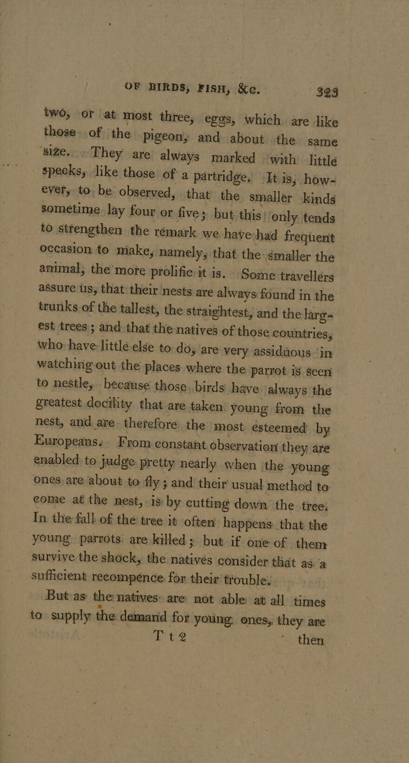 OF BIRDS, Fisn, Ke. » . Se8 two, or at most three, eggs, which. are like these. of the pigeon, and about the same ‘size... They are always marked with’ little specks, like those of a partridge, It is, how- ever, to. be observed, that the smaller kinds sometime lay four or five; but this) only. tends to strengthen the rémark we havechad frequent occasion to make, namely, that the &lt;maller the amimal, the’more prolific it is. Some travellers assure us, that their nests are always found in the trunks of the tallest, the straightest, and the lare- est trees; and that the natives of those countries, who: have little else to do, are very assiduous in watching out the places. where the parrot is seen to nestle, because those. birds) have always the greatest docility that are taken: young from the nest, and are. therefore the most esteemed by Europeans. From constant observation they are enabled to judge: pretty nearly when the young | ones are about to fly ; and their usual method to come at the nest,-is: by cutting down’ the tree: In the fall of the tree it often happens: that the young parrots. are killed; but if one of them survive the shock, the nativés consider that as: a sufficient reeompeénce for their trouble. . But as the natives: are not able at all times to supply the demarid for young. ones, they are Pt2 | “thee