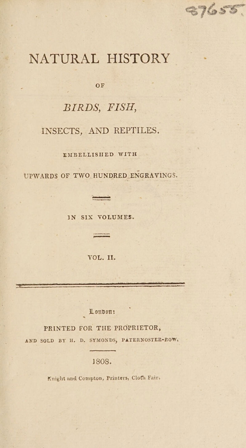 SIO. fy: 3G epg NATURAL HISTORY &gt; . BIRDS, FISH, INSECTS, AND REPTILES. EMBELLISHED WITH UPWARDS OF TWO HUNDRED ENGRAVINGS. | IN SIX VOLUMES. VOL. II. Lonvott PRINTED FOR THE PROPRIETOR, AND SOLD!) BYy H.D. SYMONDS, PATERNOSTER-R0OW, 1808. Knight and Compton, Printers, Cloth Fair,