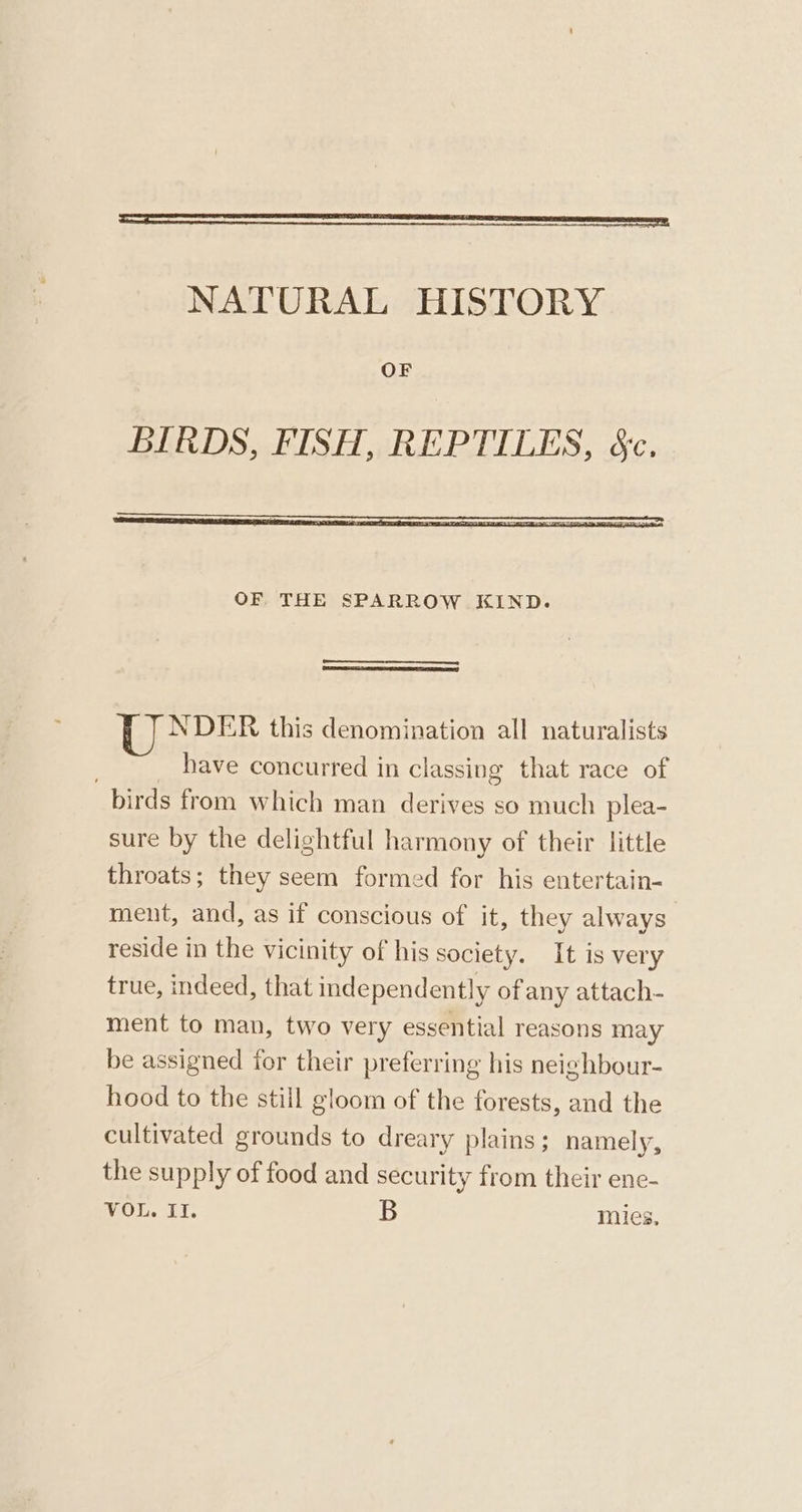 —EE——————— TS NATURAL HISTORY OF OF THE SPARROW KIND. NDER this denomination all naturalists ; have concurred in classing that race of birds from which man derives so much plea- sure by the delightful harmony of their little throats; they seem formed for his entertain- ment, and, as if conscious of it, they always reside in the vicinity of his society. It is very true, indeed, that inde pendently of any attach- ment to man, two very essential reasons may be assigned for their preferring his neighbour- hood to the still gloom of the forests, and the cultivated grounds to dreary plains; namely, the supply of food and security from their ene- VOL. II. B mies,