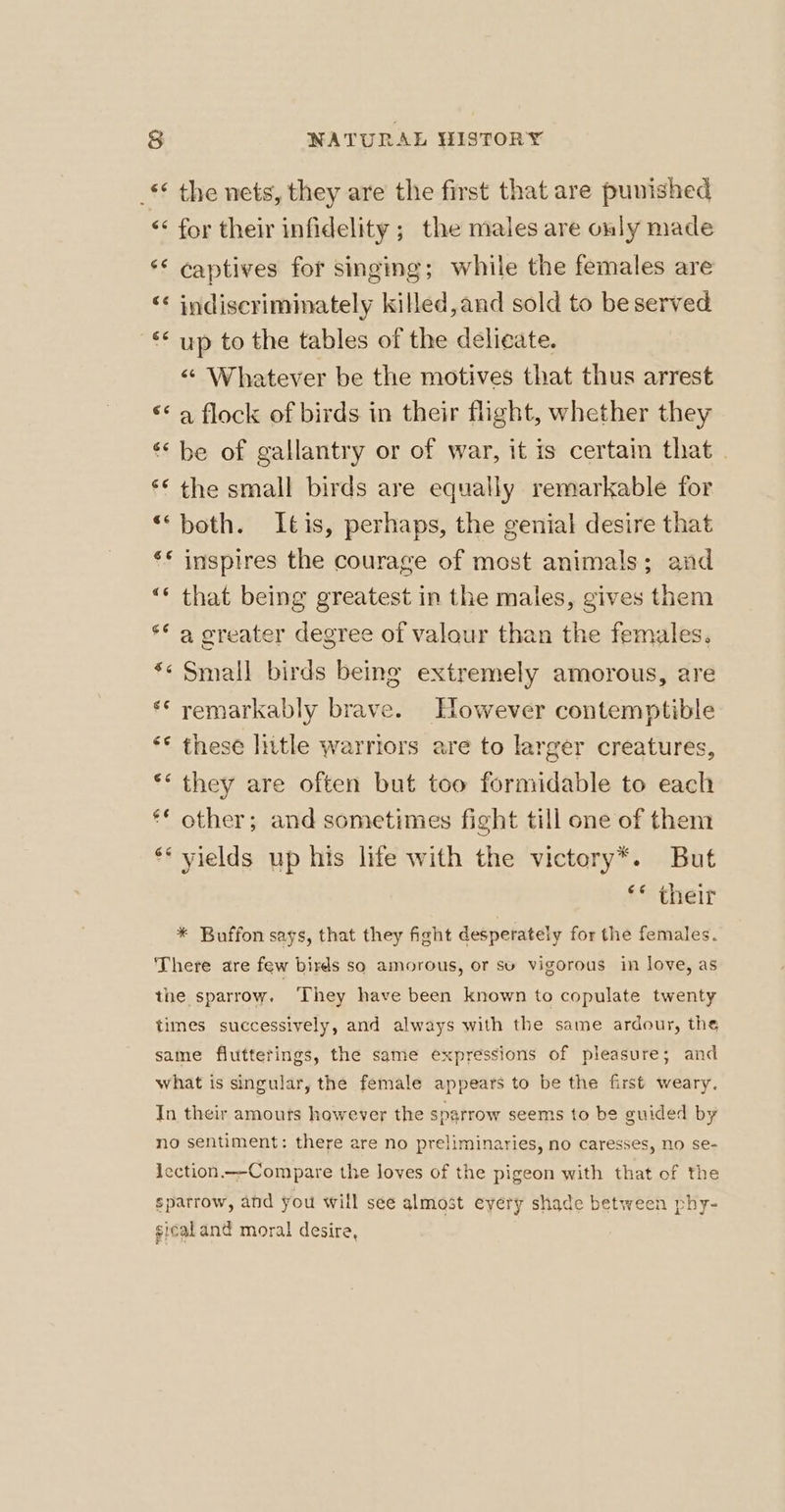 _** the nets, they are the first that are punished &lt; for their infidelity ; the males are only made ‘* captives for singing; while the females are “* indiscriminately killed,and sold to be served ‘* up to the tables of the delicate. &lt;“ Whatever be the motives that thus arrest ** a flock of birds in their flight, whether they “be of gallantry or of war, it is certain that . ** the small birds are equally remarkable for “‘both. Itis, perhaps, the genial desire that ** inspires the courage of most animals; and “* that being greatest in the males, gives them ** a oreater degree of valour than the females. *« Small birds being extremely amorous, are ** remarkably brave. However contemptible ‘© these Inttle warriors are to larger creatures, ** they are often but too formidable to each ** other; and sometimes fight till one of them ** yields up his life with the victory*. But ** their * Buffon says, that they fight desperately for the females. There are few birds so amorous, or su vigorous in Joye, as the sparrow. ‘They have been known to copulate twenty times successively, and always with the same ardour, the same flutterings, the same expressions of pleasure; and what is singular, the female appears to be the first weary. In their amours however the spgrrow seems to be guided by no sentiment: there are no preliminaries, no caresses, no se- icction.—-Compare the loves of the pigeon with that of the spatrow, and you will see almost every shade between phy- gicaland moral desire,