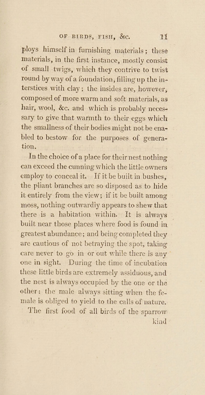 ploys himself in furnishing materials; these materials, in the first instance, mostly consist of small twigs, which they contrive to twist round by way of a foundation, filling up the in- terstices with clay; the insides are, however, composed of more warm and soft materials, as hair, wool, &amp;c. and which is probably neces- sary to give that warmth to their eggs which the smallness of their bodies might not be ena- bled to bestow for the purposes of genera- tion, In the choice of a place for their nest nothing can exceed the cunning which the little owners employ to conceal it. If it be built in bushes, the pliant branches are so disposed as to hide it entirely from the view; if it be built among moss, nothing outwardly appears to shew that there is a habitation within. It is always | built near those places where food is found in greatest abundance; and being completed they are cautious of not betraying the spot, taking care never to go in or out while there is any’ one in sight. During the time of incubation these little birds are extremely assiduous, and the nest is always occupied by the one or the other: the male always sitting when the fe- male is obliged to yield to the calls of nature. ‘The first food of all birds of the sparrow kind