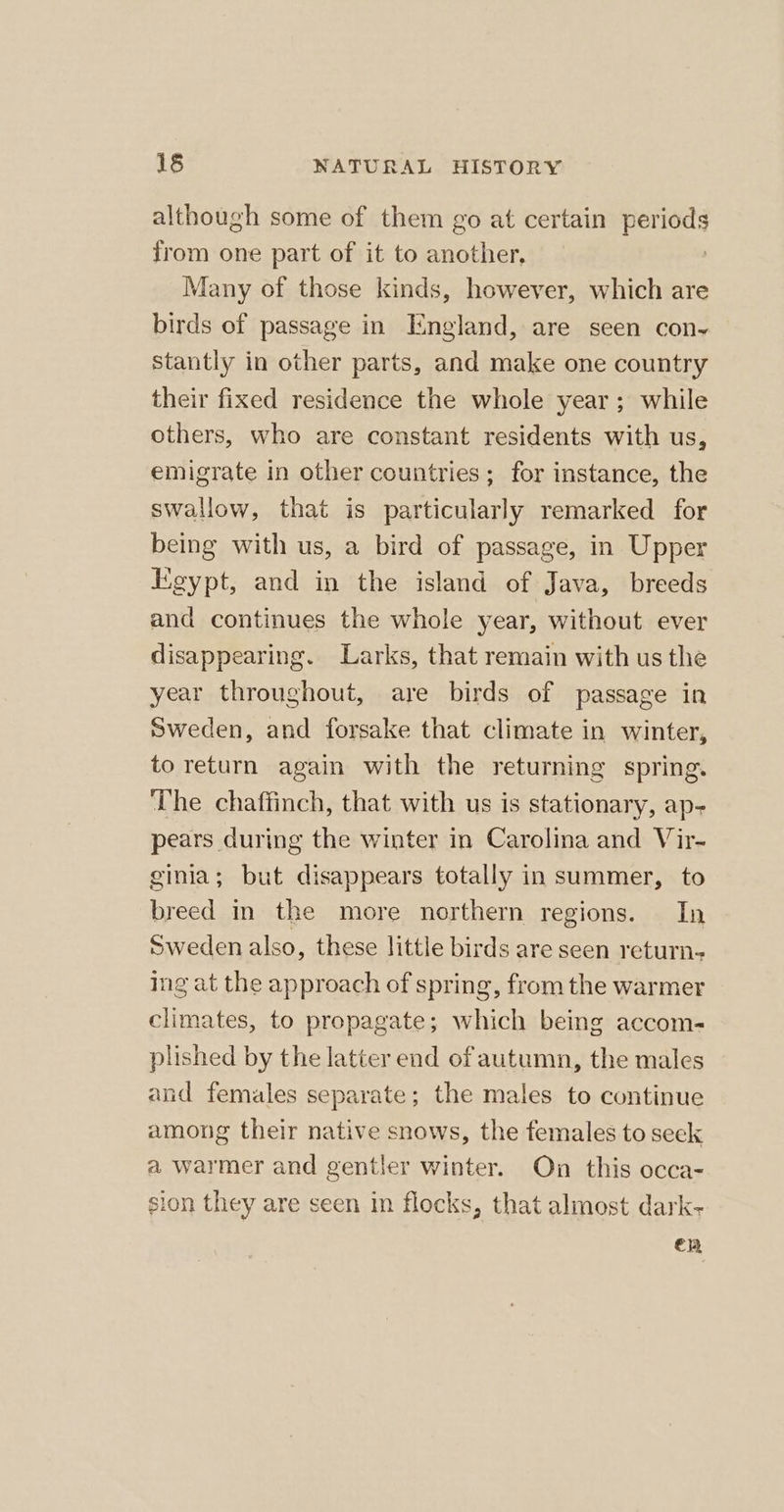 although some of them go at certain periods from one part of it to another, | Many of those kinds, however, which are birds of passage in England, are seen con stantly in other parts, and make one country their fixed residence the whole year; while others, who are constant residents with us, emigrate in other countries; for instance, the swallow, that is particularly remarked for being with us, a bird of passage, in Upper Egypt, and in the island of Java, breeds and continues the whole year, without ever disappearing. Larks, that remain with us the year throughout, are birds of passage in Sweden, and forsake that climate in winter, to return again with the returning spring. The chaffinch, that with us is stationary, ap- pears during the winter in Carolina and Vir- ginia; but disappears totally in summer, to breed in the more northern regions. In Sweden also, these little birds are seen return- ing at the approach of spring, from the warmer climates, to propagate; which being accom- plished by the latter end of autumn, the males and females separate; the males to continue among their native snows, the females to seck a warmer and gentler winter. On this occa- sion they are seen in flocks, that almost dark- en