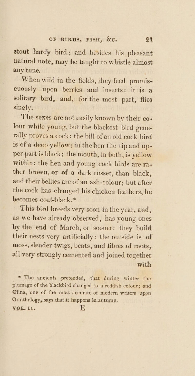 stout hardy bird; and besides his pleasant natural note, may be taught to whistle almost any tune. When wild in the fields, they feed promis- cuously upon berries and insects: it is a solitary bird, and, for the most part, flies singly. The sexes are not easily known by their co- lour while young, but the blackest bird gene- rally proves a cock: the bill of an old cock bird is of a deep yellow; in the hen the tip and up- per part is black; the mouth, in both, is yellow within: the hen and young cock birds are ra~ ther brown, or of a dark russet, than black, and their bellies are of an ash-colour: but after the cock has changed his chicken feathers, he becomes coal-black.* This bird breeds very soon in the year, and, as we have already observed, has young ones by the end of March, or sooner: they build their nests very artificially: the outside is of moss, slender twigs, bents, and fibres of roots, all very strongly cemented and joined together with * The ancients pretended, that during winter the plumage of the blackbird changed to a reddish colour; and Olina, one of the most accurate of modern writers upon Ornithology, says that it happens in autumn.