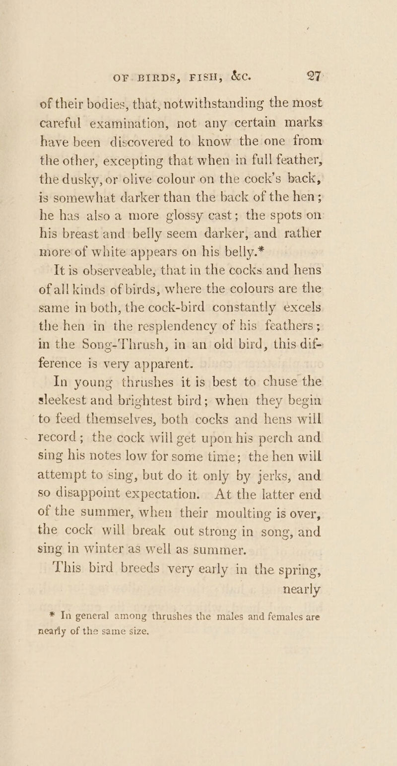 of their bodies, that, notwithstanding the most careful examination, not any certain marks have been discovered to know the one from the other, excepting that when in full feather, the dusky, or olive colour on the cock’s back, is somewhat darker than the back of the hen; he has also a more glossy cast; the spots on his breast and belly seem darker, and rather more of white appears on his belly.* It is observeable, that in the cocks and hens of all kinds of birds, where the colours are the same in both, the cock-bird constantly excels the hen in the resplendency of his feathers ; in the Song-Thrush, in an old bird, this dif+ ference is very apparent. In young thrushes it is best to chuse the sleekest and brightest bird; when they begin to feed themselves, both cocks and hens will record; the cock will get upon his perch and sing his notes low for some time; the hen will attempt to sing, but do it only by jerks, and so disappoint expectation. At the latter end of the summer, when their moulting is over, the cock will break out strong in song, and sing in winter as well as summer. This bird breeds very early in the spring, | nearly * In general among thrushes the males and females are nearly of the same size.