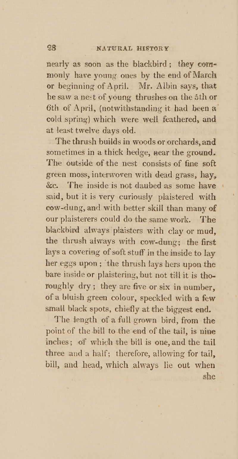 nearly as soon as the blackbird; they com- monly have young ones by the end of March or beginning of April. Mr. Albin says, that he saw a nest of young thrushes on the Sth or cold spring) which were well feathered, and at least twelve days old. The thrush builds in woods or orchards, and sometimes in a thick hedge, sear the ground. The outside of the nest consists of fine soft green moss, interwoven with dead grass, hay, &amp;c. ‘The inside is not daubed as some have said, but it is very curiously plaistered with cow-dung, and with better skill than many of our plaisterers could do the same work. The blackbird always plaisters with clay or mud, the thrush always with cow-dung; the first lays a covering of soft stuff in the inside to lay her eggs upon; ‘the thrush lays hers upon the bare inside or plaistering, but not till it is tho- roughly dry; they are five or six in number, ofa bluish green colour, speckled with a few small black spots, chiefly at the biggest end. The Jength of a full grown bird, from the point of the bill to the'end of the tail, is nine inches; of which the bill is one, and the tail three and a half; therefore, allowing for tail, bill, and head, which always lie out when she