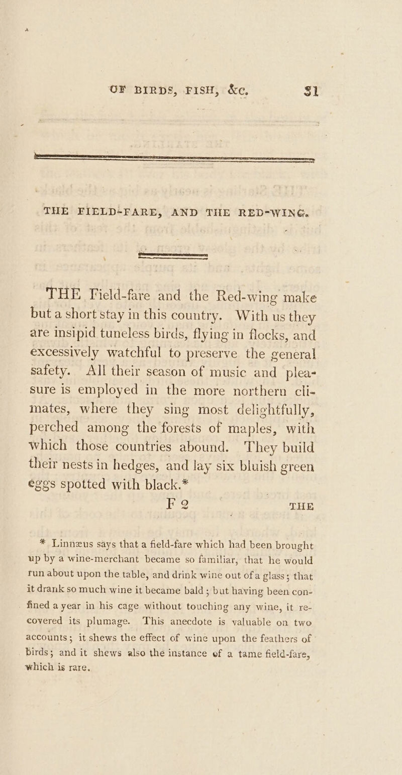 THE Field-fare and the Red-wing make but a short stay in this country. With us they are insipid tuneless birds, flying in flocks, and excessively watchful to preserve the general safety. All their season of music and _plea- sure is employed in the more northern cli- inates, where they sing most delightfully, perched among the forests of maples, with Which those countries abound. They build their nests in hedges, and lay six bluish green eges spotted with black.* 3 FQ THE * Linneus says that a field-fare which had been brought up by a wine-merchant became so familiar, that he would run about upon the table, and drink wine out ofa glass; that it drank so much wine it became bald ; but having been con- - fined a year in his cage without touching any wine, it re- covered its plumage. This anecdote is valuable on two accounts; it shews the effect of wine upon the feathers of birds; and it shews also the instance ef a tame field-fare, which is rare.