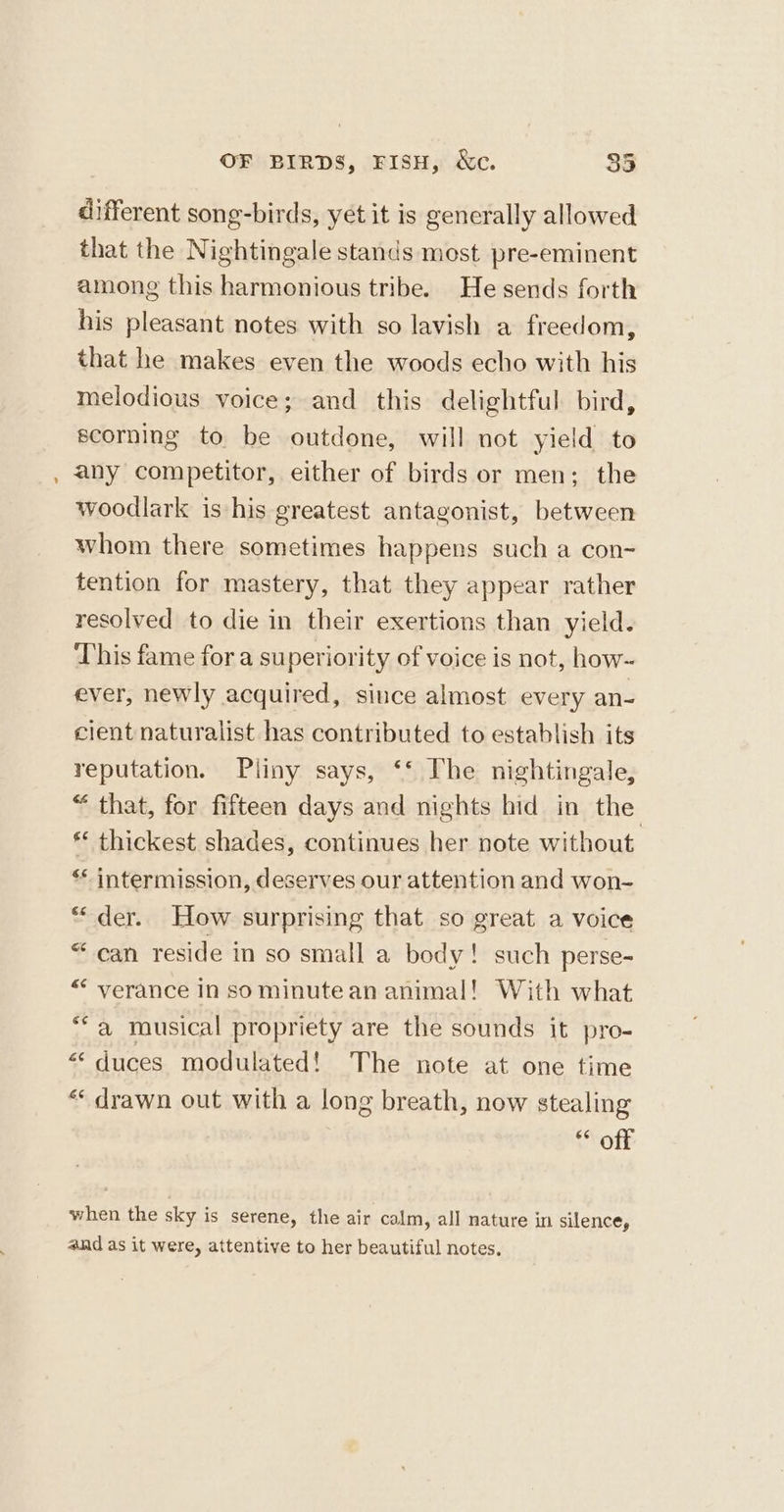 - different song-birds, yet it is generally allowed that the Nightingale stands most pre-eminent among this harmonious tribe. He sends forth his pleasant notes with so lavish a freedom, that he makes even the woods echo with his melodious voice; and this delightful bird, scorning to be outdone, will not yield to any competitor, either of birds or men; the woodlark is his greatest antagonist, between whom there sometimes happens such a con~ tention for mastery, that they appear rather resolved to die in their exertions than yield. This fame for a superiority of voice is not, how- ever, newly acquired, since almost every an- cient naturalist has contributed to establish its reputation. Pliny says, ‘‘ The nightingale, “ that, for fifteen days and nights hid in the ** thickest shades, continues her note without ‘** intermission, deserves our attention and won- * der. How surprising that so great a voice “can reside in so small a body! such perse- “ verance in so minute an animal! With what ** a musical propriety are the sounds it pro- “duces modulated! The note at one time «drawn out with a long breath, now stealing otk when the sky is serene, the air calm, all nature in silence, and as it were, attentive to her beautiful notes,