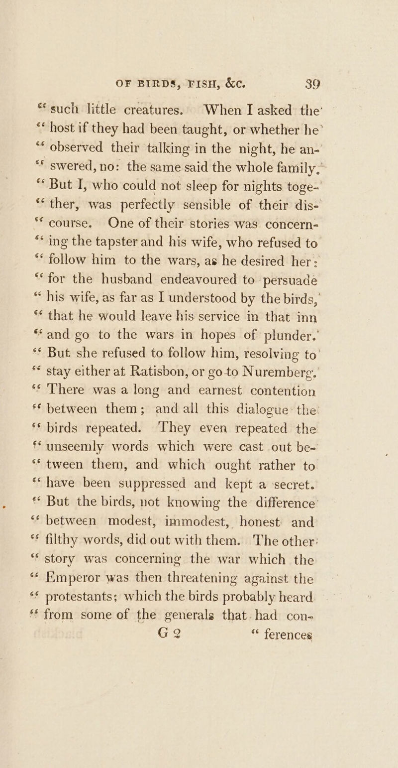 * such little creatures. When I asked the’ ** host if they had been taught, or whether he’ “‘ observed their talking in the night, he an- “* swered, no: the same said the whole family, “ But I, who could not sleep for nights toge-' ** ther, was perfectly sensible of their dis- * course. One of their stories was concern- “ing the tapster and his wife, who refused to ** follow him to the wars, as he desired her: ** for the husband endeavoured to persuade “his wife, as far as I understood by the birds, ** that he would leave his service in that inn **and go to the wars in hopes of plunder.’ ** But she refused to follow him, resolving to’ ** stay either at Ratisbon, or go to Nuremberg. ‘s ‘There was a long and earnest contention ** between them; and all this dialogue the: ‘** birds repeated. ‘They even repeated the ff unseemly words which were cast out be- ** tween them, and which ought rather to * have been suppressed and kept a secret. ** But the birds, not knowing the difference’ “* between modest, immodest, honest: and ** filthy words, did out with them. The other: “* story was concerning the war which the *« Emperor was then threatening against the ‘* protestants; which the birds probably heard ** from some of the generals that. had con- G 2 “* ferences