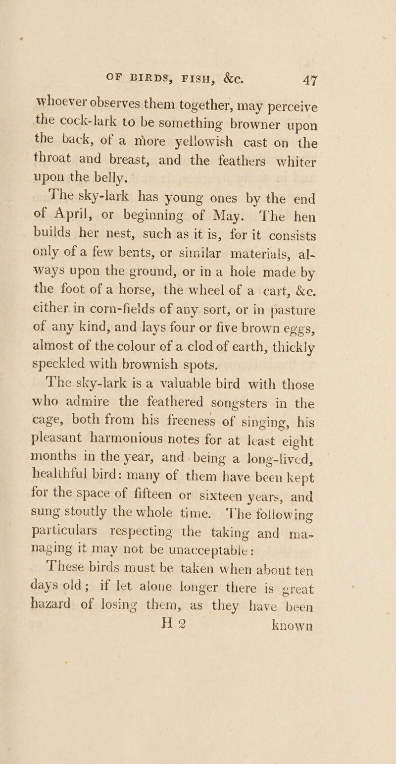 whoever observes them together, may perceive the cock-lark to be something browner upon the back, of a more yellowish cast on the throat and breast, and the feathers whiter upon the belly, The sky-lark has young ones by the end of April, or beginning of May. ‘The hen builds her nest, such as it is, for it consists only of a few bents, or similar materials, al- ways upon the ground, or ina hole made by the foot of a horse, the wheel of a cart, &amp;c. either in corn-fields of any sort, or in pasture of any kind, and lays four or five brown eggs, almost of the colour of a clod of earth, thickly speckled with brownish spots. The sky-lark is a valuable bird with those who admire the feathered songsters in the cage, both from his freeness of singing, his pleasant harmonious notes for at least eight months in the year, and being a long-lived, healthful bird: many of them have been kept for the space of fifteen or sixteen years, and sung stoutly the whole time. The following particulars respecting the taking and ma- naging it may not be unacceptable : These birds must be taken when about ten days old; if let alone longer there is great hazard of losing them, as they have been Hg known