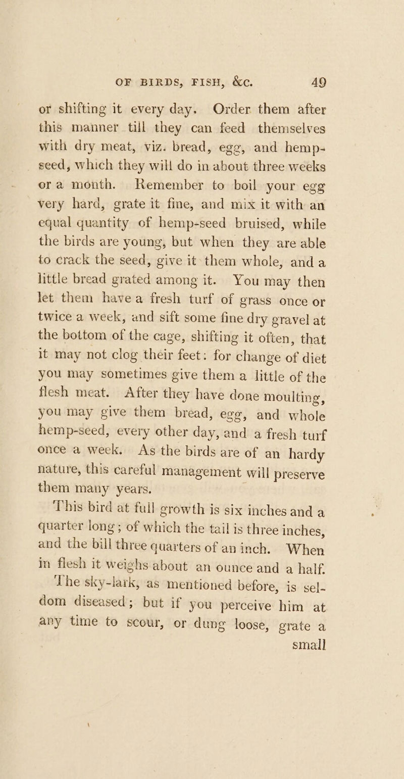 or shifting it every day. Order them after this manner till they can feed themselves with dry meat, viz. bread, egg, and hemp- seed, which they will do in about three weeks ora month. Remember to boil your egg very hard, grate it fine, and mix it with an equal quantity of hemp-seed bruised, while the birds are young, but when they are able to crack the seed, give it them whole, anda little bread grated among it. You may then let them havea fresh turf of grass once or twice a week, and sift some fine dry gravel at the bottom of the cage, shifting it often, that it may not clog their feet: for change of diet you may sometimes give them a little of the flesh meat. After they have done moulting, you may give them bread, egg, and whole hemp-seed, every other day, and a fresh turf once a week. As the birds are of an hardy nature, this careful management will preserve them many years. This bird at full growth is six inches and a quarter long; of which the tail is three inches, and the bill three quarters of an inch. When in flesh it weighs about an ounce and a half. The sky-lark, as mentioned before, is sel- dom diseased; but if you perceive him at any time to scour, or dung loose, grate a smal]