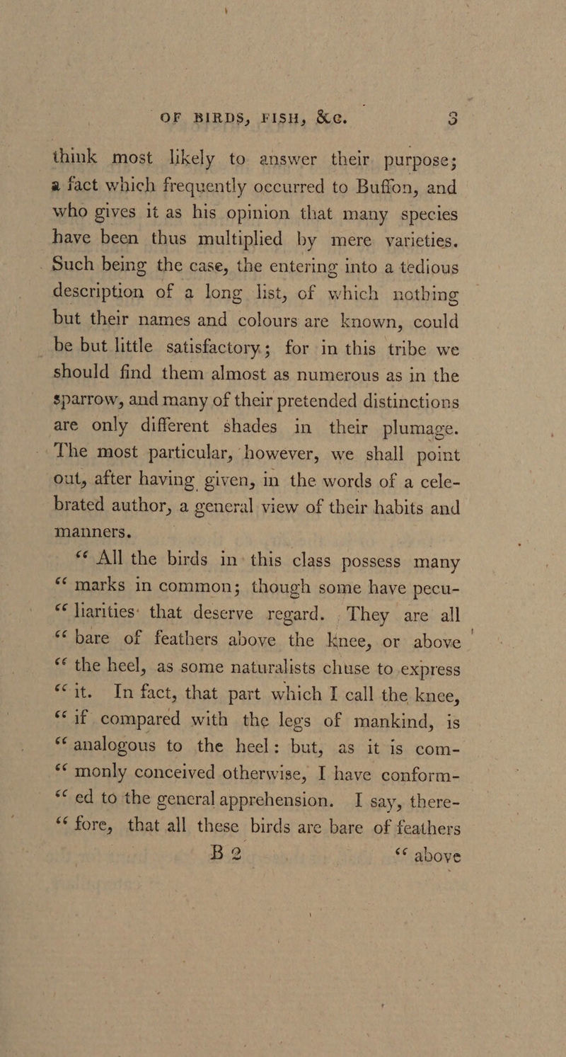 think most likely to answer their purpose; a fact which frequently occurred to Buffon, and who gives it as his opinion that many species have been thus multiplied by mere. varieties. Such being the case, the entering into a tedious ethan of a long list, of which nothing but their names and colours are known, could be but little satisfactory; for in this tribe we should find them almost as numerous as in the sparrow, and many of their pretended distinctions are only different shades in their plumage. The most particular, however, we shall point out, after having given, in the words of a cele- brated author, a general view of their habits and manners. «© All the birds in: this class possess many ‘marks in common; though some have pecu- ** liarities: that deserve regard. ‘Chey. are: all “bare of feathers above the knee, or above “* the heel, as some naturalists chuse to express *&lt;it. In fact, that part which I call the knee, “if compared with the lees of mankind, is ay analogous to the heel: but, as it is com- ** monly conceived otherwise, I have conform- ** ed to the gencral apprehension. I say, there- *¢ fore, that all these birds are bare of feathers B 2 *¢ above