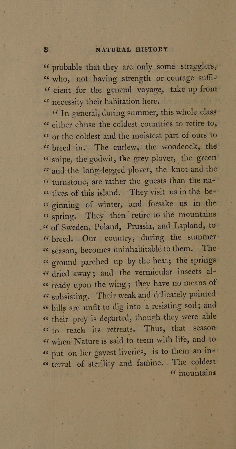 ‘* probable that they are only some stragelers ‘who, not having strength or courage suffi “cient for the general voyage, take up from &lt;* necessity their habitation here. ‘¢ In general, during summer, this whole class &lt; either chuse the coldest countries to retire to, “€ or the coldest and the moistest part of ours to “breed in. The curlew, the woodcock, the snipe, the godwit, the grey plover, the green and the long-leeged plover, the knot and the ‘turnstone, are rather the guests than the na- tives of this island. They visit usin the be- ginning of winter, and forsake us in the spring. They then retire to the mountains &lt;* of Sweden, Poland, Prussia, and Lapland, to ‘breed. Our country, during the summer | &lt;¢ season, becomes uninhabitable tothem. The ground parched up by the heat; the springs anka away; and the vermicular insects al- ready upon the wing; they have no means of subsisting. Their weak and delicately pointed cc bills are unfit to dig into a resisting soil; and their prey is departed, though they were able “to reach its retreats. Thus, that season when Nature is said to teem with life, and to ‘© put on her gayest liveries, is to them an in- “terval of sterility and famine. . The coldest 3 «* mountains “ Qa Ee CON Sey \ Ca oa Un” a Mae, oN if aN a “~ A “ A “ ~ 7; € n