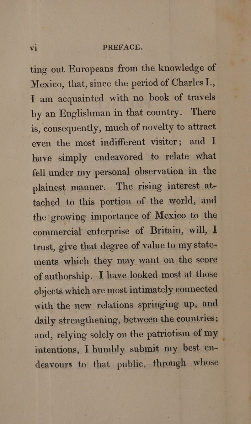 ting out Europeans from the knowledge of Mexico, that, since the period of Charles L., I am acquainted with no book of travels by an Englishman in that country. There is, consequently, much of novelty to attract even the most indifferent visiter; and I have simply endeavored to relate what fell under my personal observation in the plainest manner. The rising interest at- tached to this portion of the world, and the growing importance of Mexico to the coratieroal enterprise of Britain, will, I trust, give that degree of value to my state- ments which they may, want on the score of authorship. I have looked most at. those objects which are most intimately connected with the new relations springing up, and daily strengthening, between the countries; and, relying solely on the patriotism of my _ intentions, I humbly submit my best en- deavours to that public, through whose
