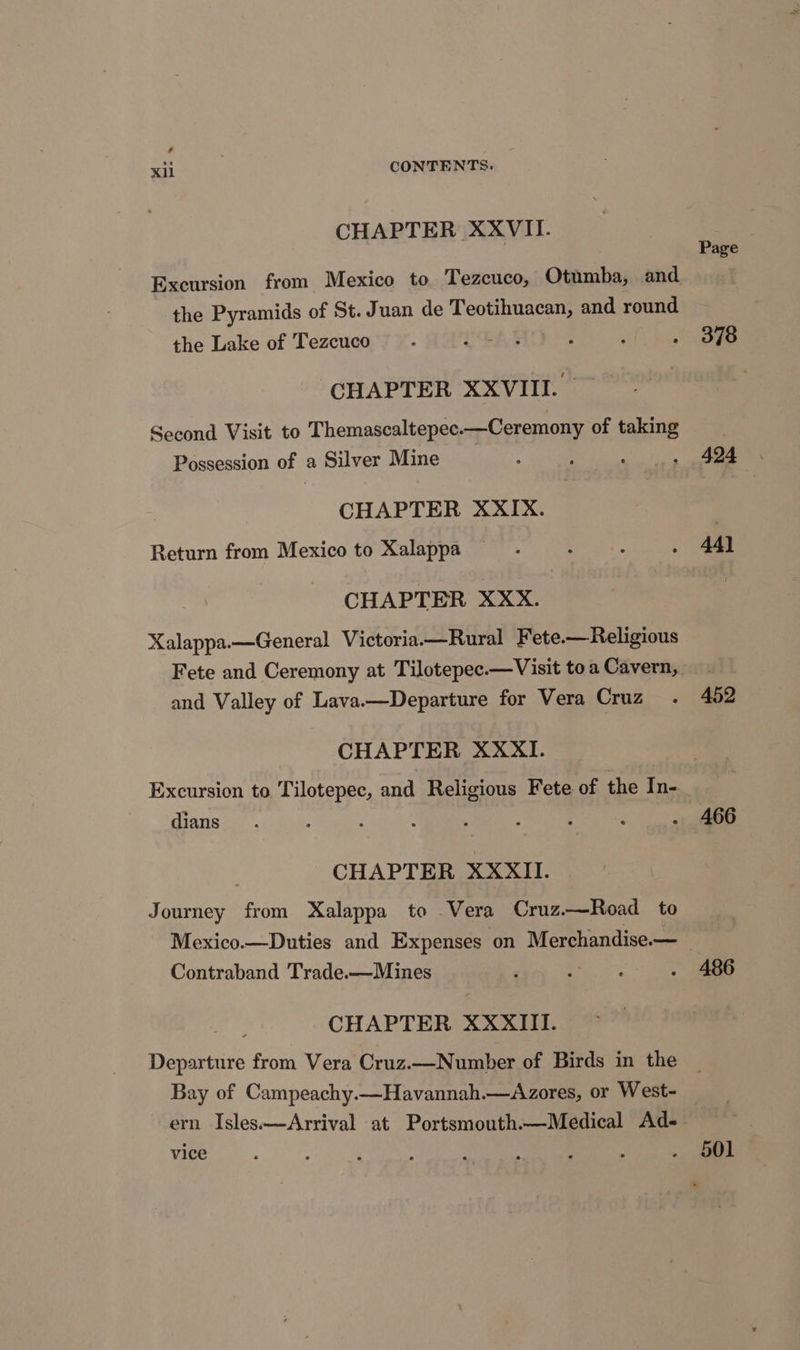 CHAPTER XXVII. the Pyramids of St. Juan de Teotihuacan, and round the Lake of Tezcuco é CHAPTER XXVIII. Second Visit to Themascaltepec.—Ceremony of taking Possession of a Silver Mine CHAPTER XXIX. Return from Mexico to Xalappa CHAPTER XXX. Xalappa.—General Victoria—Rural Fete.—Religious and Valley of Lava.—Departure for Vera Cruz CHAPTER XXXI. Excursion to Tilotepec, and Religious Fete of the In- dians | CHAPTER XXXII. Journey from Xalappa to Vera Cruz.—Road to Contraband Trade.—Mines CHAPTER XXXIII. Departure from Vera Cruz.—Number of Birds in the Bay of Campeachy.—Havannah.—Azores, or West- ern Isles.—Arrival at Portsmouth.—Medical Ad- vice Page 378 424 44) 452 466 486 501