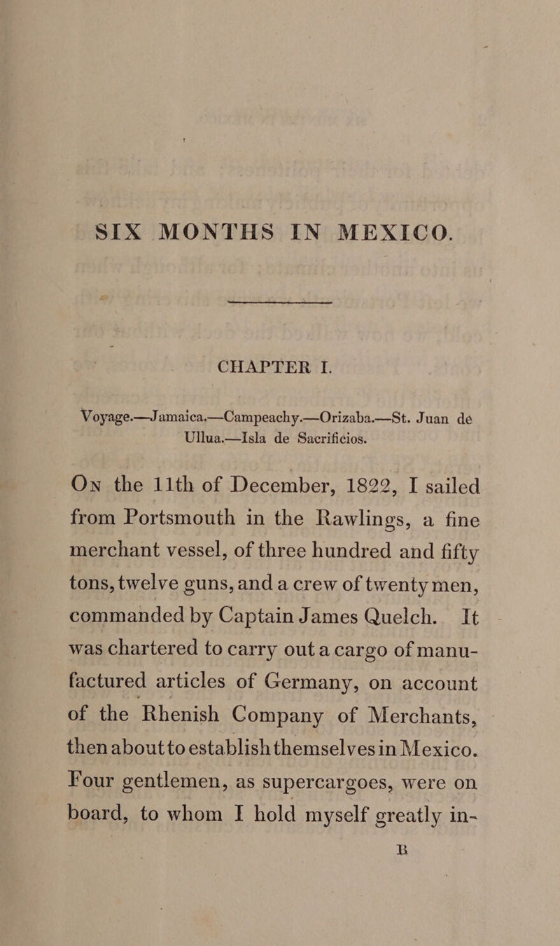 SIX MONTHS IN MEXICO. CHAPTER I. Voyage.—Jamaica.—Campeachy.—Orizaba.—St. Juan de Ullua.—Isla de Sacrificios. Own the 11th of December, 1822, I sailed from Portsmouth in the Rawlings, a fine merchant vessel, of three hundred and fifty tons, twelve guns, and a crew of twenty men, commanded by Captain James Quelch. It was chartered to carry outa cargo of manu- factured articles of Germany, on account of the Rhenish Company of Merchants, then about to establish themselvesin Mexico. Four gentlemen, as supercargoes, were on board, to whom I hold myself greatly in- B