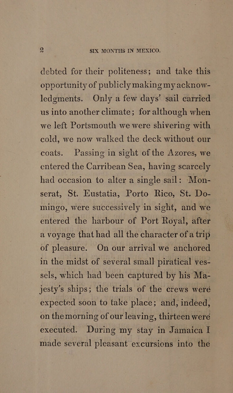 debted for their politeness; and take this opportunity of publicly making my acknow- ledgments. Only a few days’ sail carried us into another climate; for although when we left Portsmouth we were shivering with cold, we now walked the deck without our coats. Passing in sight of the Azores, we entered the Carribean Sea, having scarcely had occasion to alter a single sail: Mon- serat, St. Eustatia, Porto Rico, St. Do- mingo, were successively in sight, and we entered the harbour of Port Royal, after a voyage that had all the character of a trip of pleasure. On our arrival we anchored in the midst of several small piratical ves- sels, which had been captured by his Ma- jesty’s ships; the trials of the crews were expected soon to take place; and, indeed, on themorning of our leaving, thirteen were executed. During my stay in Jamaica I made several pleasant excursions into the