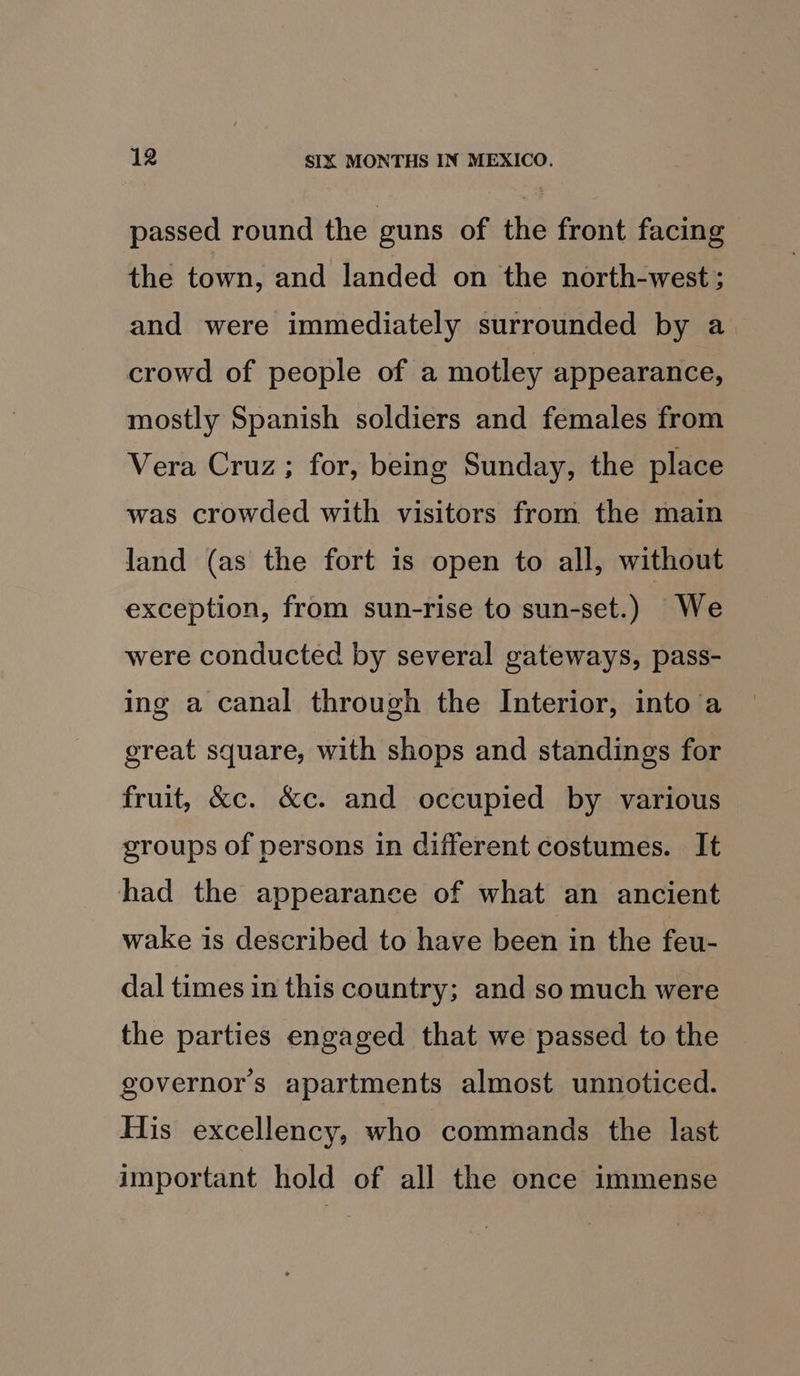 passed round the guns of the front facing the town, and landed on the north-west; and were immediately surrounded by a crowd of people of a motley appearance, mostly Spanish soldiers and females from Vera Cruz; for, being Sunday, the place was crowded with visitors from the main land (as the fort is open to all, without exception, from sun-rise to sun-set.) We were conducted by several gateways, pass- ing a canal through the Interior, into a great square, with shops and standings for fruit, &amp;c. &amp;c. and occupied by various groups of persons in different costumes. It had the appearance of what an ancient wake is described to have been in the feu- dal times in this country; and so much were the parties engaged that we passed to the governors apartments almost unnoticed. His excellency, who commands the last important hold of all the once immense